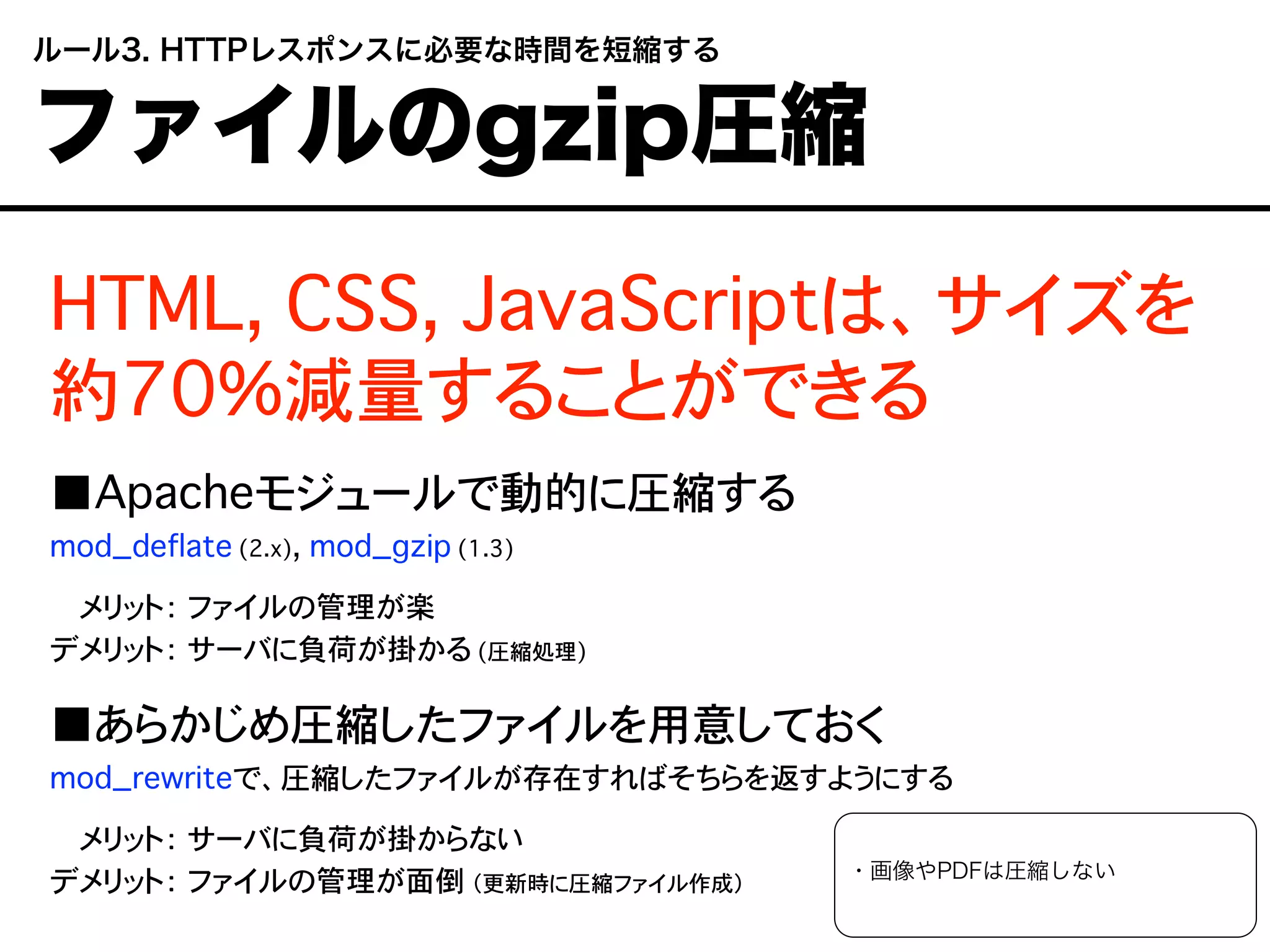 HTML, CSS, JavaScriptは、サイズを
約70%減量することができる
■Apacheモジュールで動的に圧縮する
mod_deflate (2.x), mod_gzip (1.3)
デメリット： ファイルの管理が楽
デメリット： サーバに負荷が掛かる (圧縮処理)
■あらかじめ圧縮したファイルを用意しておく
mod_rewriteで、圧縮したファイルが存在すればそちらを返すようにする
デメリット： サーバに負荷が掛からない
デメリット： ファイルの管理が面倒 （更新時に圧縮ファイル作成）
・画像やPDFは圧縮しない
 ルール3. HTTPレスポンスに必要な時間を短縮する
 ファイルのgzip圧縮
 
