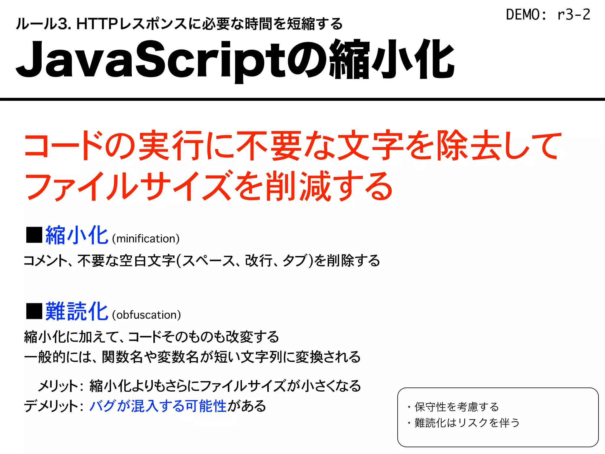 コードの実行に不要な文字を除去して
ファイルサイズを削減する
■縮小化(minification)
コメント、不要な空白文字(スペース、改行、タブ)を削除する
■難読化(obfuscation)
縮小化に加えて、コードそのものも改変する
一般的には、関数名や変数名が短い文字列に変換される
デメリット： 縮小化よりもさらにファイルサイズが小さくなる
デメリット： バグが混入する可能性がある ・保守性を考慮する
・難読化はリスクを伴う
 ルール3. HTTPレスポンスに必要な時間を短縮する
 JavaScriptの縮小化
DEMO: r3-2
 