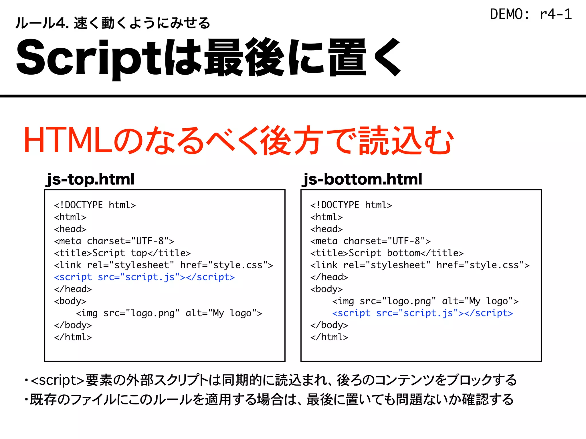 HTMLのなるべく後方で読込む
・<script>要素の外部スクリプトは同期的に読込まれ、後ろのコンテンツをブロックする
・既存のファイルにこのルールを適用する場合は、最後に置いても問題ないか確認する
 ルール4. 速く動くようにみせる
 Scriptは最後に置く
<!DOCTYPE html>
<html>
<head>
<meta charset="UTF-8">
<title>Script top</title>
<link rel="stylesheet" href="style.css">
<script src="script.js"></script>
</head>
<body>
<img src="logo.png" alt="My logo">
</body>
</html>
<!DOCTYPE html>
<html>
<head>
<meta charset="UTF-8">
<title>Script bottom</title>
<link rel="stylesheet" href="style.css">
</head>
<body>
<img src="logo.png" alt="My logo">
<script src="script.js"></script>
</body>
</html>
js-top.html js-bottom.html
DEMO: r4-1
 