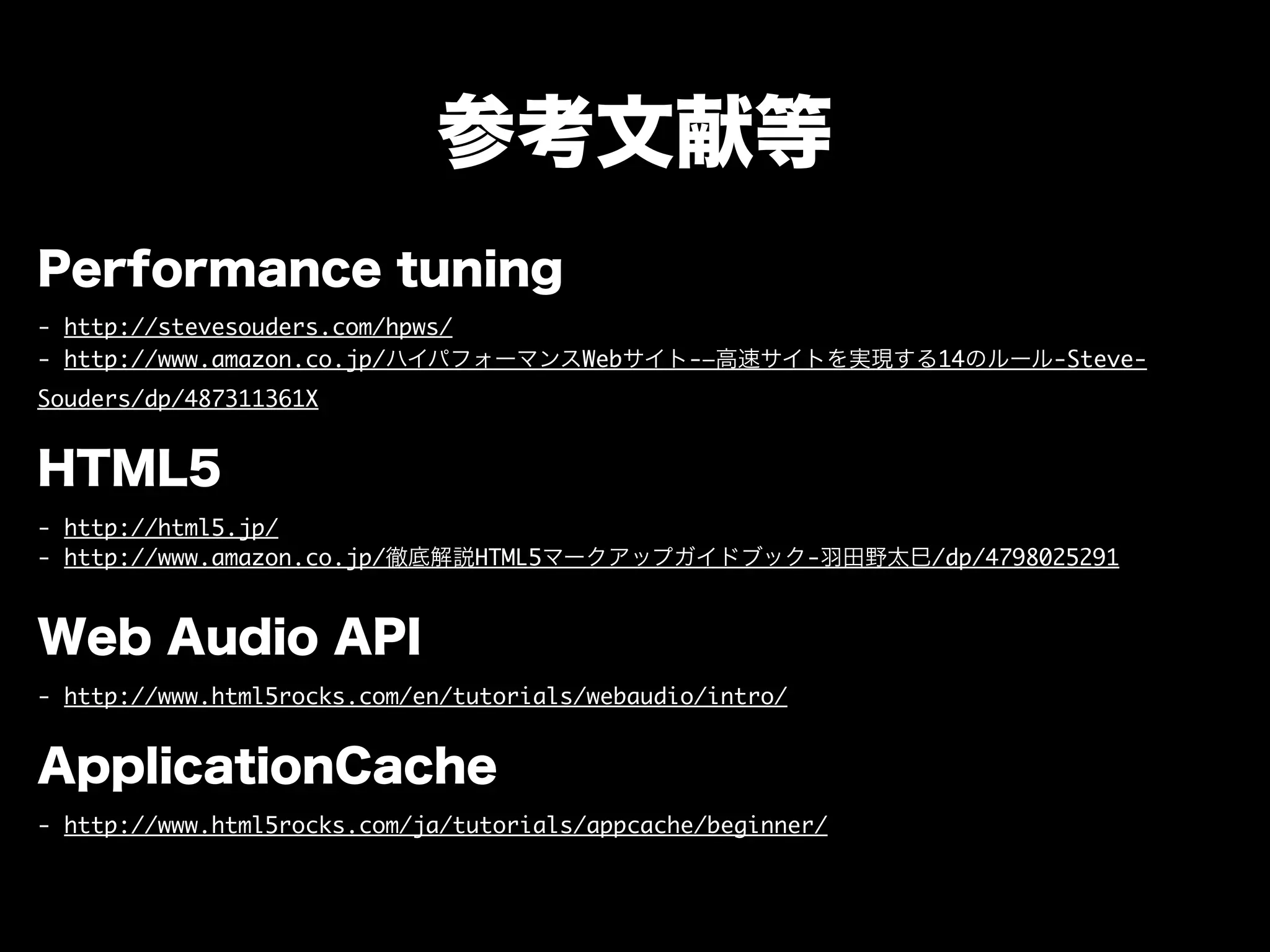 参考文献等
Performance tuning
- http://stevesouders.com/hpws/
- http://www.amazon.co.jp/ハイパフォーマンスWebサイト-―高速サイトを実現する14のルール-Steve-
Souders/dp/487311361X
HTML5
- http://html5.jp/
- http://www.amazon.co.jp/徹底解説HTML5マークアップガイドブック-羽田野太巳/dp/4798025291
Web Audio API
- http://www.html5rocks.com/en/tutorials/webaudio/intro/
ApplicationCache
- http://www.html5rocks.com/ja/tutorials/appcache/beginner/
 
