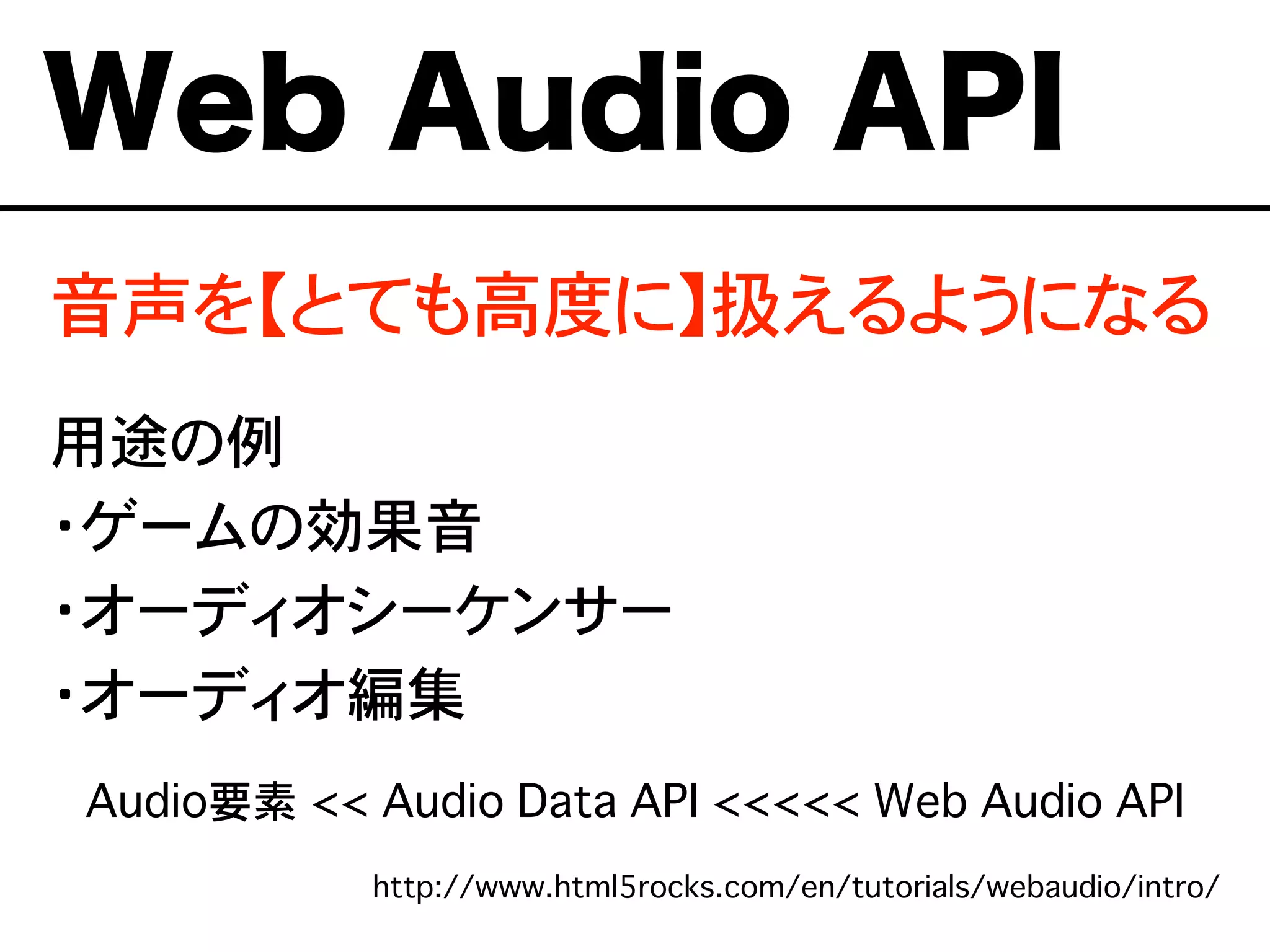 Web Audio API
音声を【とても高度に】扱えるようになる
用途の例
・ゲームの効果音
・オーディオシーケンサー
・オーディオ編集
Audio要素 << Audio Data API <<<<< Web Audio API
http://www.html5rocks.com/en/tutorials/webaudio/intro/
 