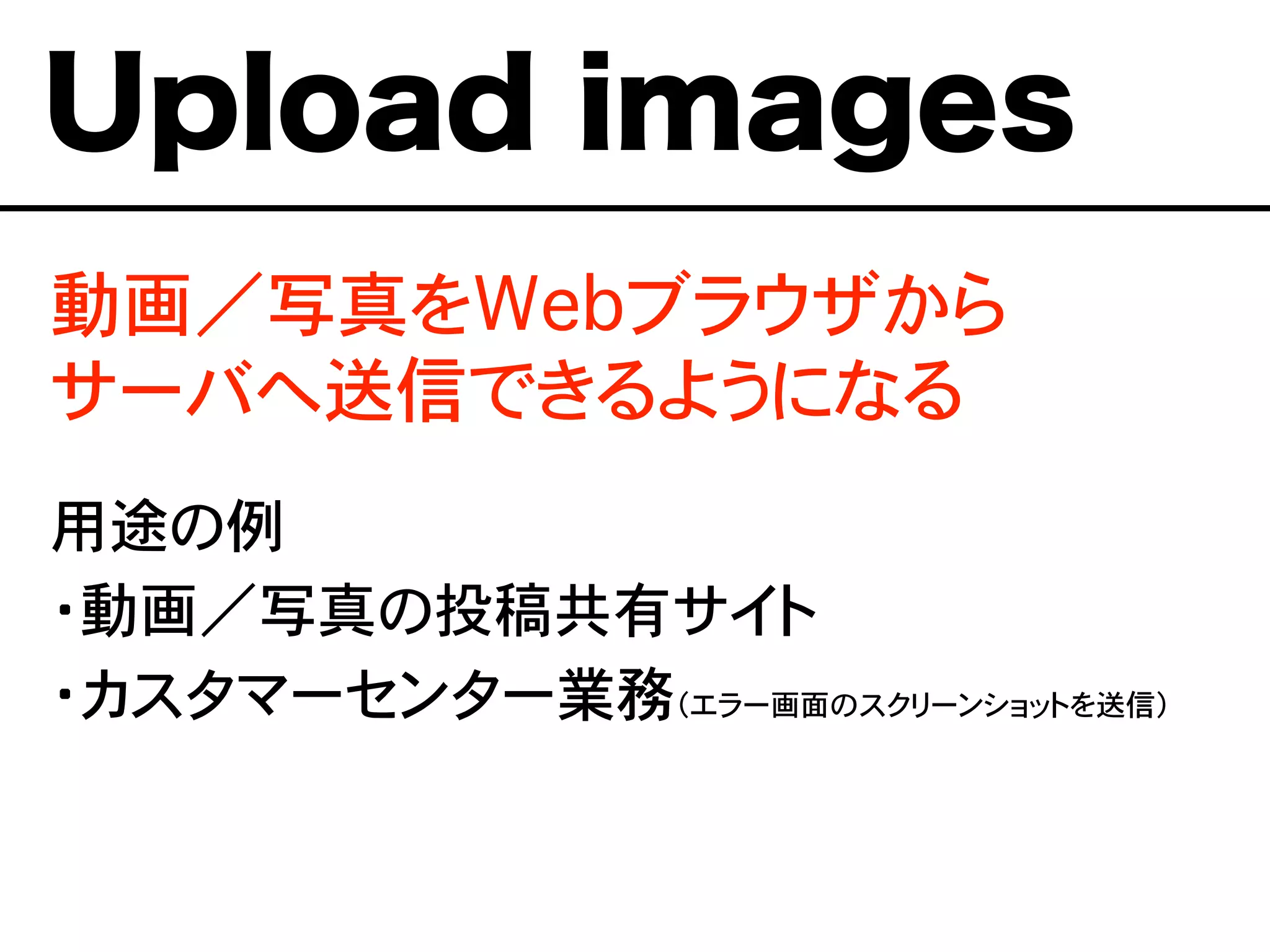 Upload images
動画／写真をWebブラウザから
サーバへ送信できるようになる
用途の例
・動画／写真の投稿共有サイト
・カスタマーセンター業務（エラー画面のスクリーンショットを送信）
 