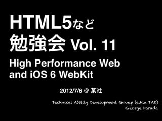 HTML5など
勉強会 Vol. 11
High Performance Web
and iOS 6 WebKit
2012/7/6 @ 某社
Technical Ability Development Group (a.k.a TAD)
George Harada
 