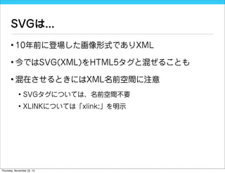 SVGは...
      • 10年前に登場した画像形式でありXML

      • 今ではSVG(XML)をHTML5タグと混ぜることも

      • 混在させるときにはXML名前空間に注意
            • SVGタグについては、名前空間不要
            • XLINKについては「xlink:」を明示




Thursday, November 22, 12
 