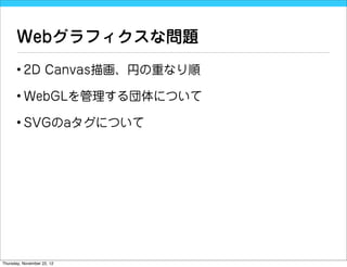 Webグラフィクスな問題
      • 2D Canvas描画、円の重なり順

      • WebGLを管理する団体について

      • SVGのaタグについて




Thursday, November 22, 12
 