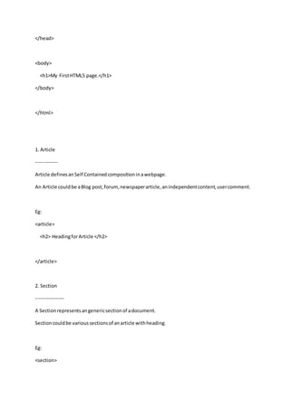 </head>
<body>
<h1>My FirstHTML5 page.</h1>
</body>
</html>
1. Article
-------------
Article definesanSelf Containedcompositioninawebpage.
An Article couldbe aBlog post,forum,newspaperarticle,anindependentcontent,usercomment.
Eg:
<article>
<h2> HeadingforArticle </h2>
</article>
2. Section
-----------------
A Sectionrepresentsangenericsectionof adocument.
Sectioncouldbe varioussectionsof anarticle withheading.
Eg:
<section>
 