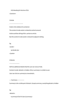 <h2>Heading forSection</h2>
</section>
3.Aside
------------------------------
Aside isthe sidebarof a container.
The contentinside aside isrelatedtocontentaround.
Aside couldbe siblingof div,sectionorarticle.
But the contentinside aside isrelevanttoadjacentsibling.
Eg:
<aside>
<p>Aside</p>
</aside>
4.Details
----------------------
Definesadditional detailsthatthe usercan view orhide.
Contentinside <details>ishidden.Only<summary>isvisible touser.
User can clickon summaryto viewdetails.
----Summary----------------
Summaryisthe visiblepartof details.Exceptsummary,everythingdetailsishidden
Eg:
<details>
<summary>ClickTo See</summary>
 