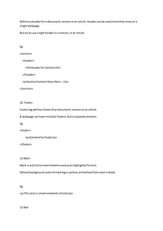 Definesaheaderfora document,sectionoran article.Headercanbe usedmore than once on a
single webpage.
But try to use single headerinasection,oran article.
Eg:
<section>
<header>
<h2>Headerfor Section<h2>
</header>
<p>SectionContentGoesHere...</p>
</section>
10. Footer
Footertag definesfooterof andocument,sectionoran article.
A webpage canhave multiple footers,butinseparate sections.
Eg:
<footer>
<p>Contentforfooter<p>
</footer>
11.Mark
Mark isand inline levelelementusedasanhighlighterfortext.
Defaultbackground-colorof marktag is yellow,anddefaultfontcolorisblack.
Eg:
<p>This textis<mark>marked<>/mark</p>
11.Nav
 