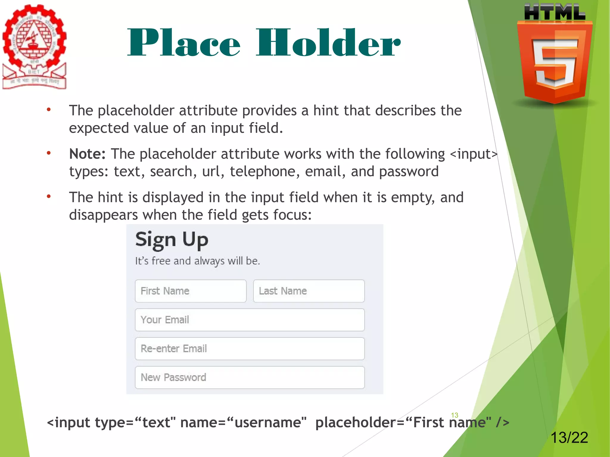 Place Holder 
• The placeholder attribute provides a hint that describes the 
expected value of an input field. 
• Note: The placeholder attribute works with the following <input> 
types: text, search, url, telephone, email, and password 
• The hint is displayed in the input field when it is empty, and 
disappears when the field gets focus: 
<input type=“text" name=“username" placeholder=“First name" /> 13 
13/22 
 