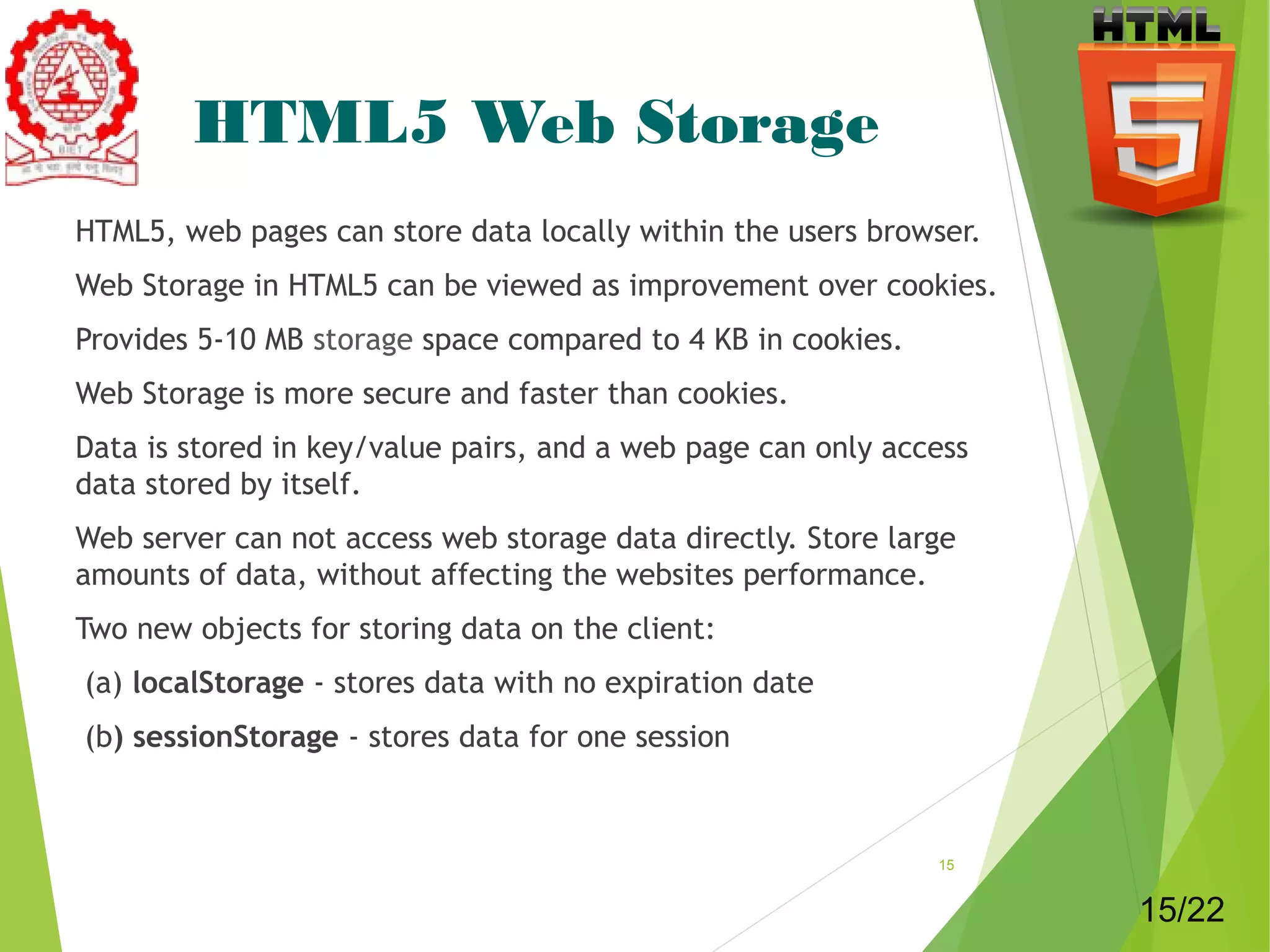 HTML5 Web Storage 
HTML5, web pages can store data locally within the users browser. 
Web Storage in HTML5 can be viewed as improvement over cookies. 
Provides 5-10 MB storage space compared to 4 KB in cookies. 
Web Storage is more secure and faster than cookies. 
Data is stored in key/value pairs, and a web page can only access 
data stored by itself. 
Web server can not access web storage data directly. Store large 
amounts of data, without affecting the websites performance. 
Two new objects for storing data on the client: 
(a) localStorage - stores data with no expiration date 
(b) sessionStorage - stores data for one session 
15 
15/22 
 