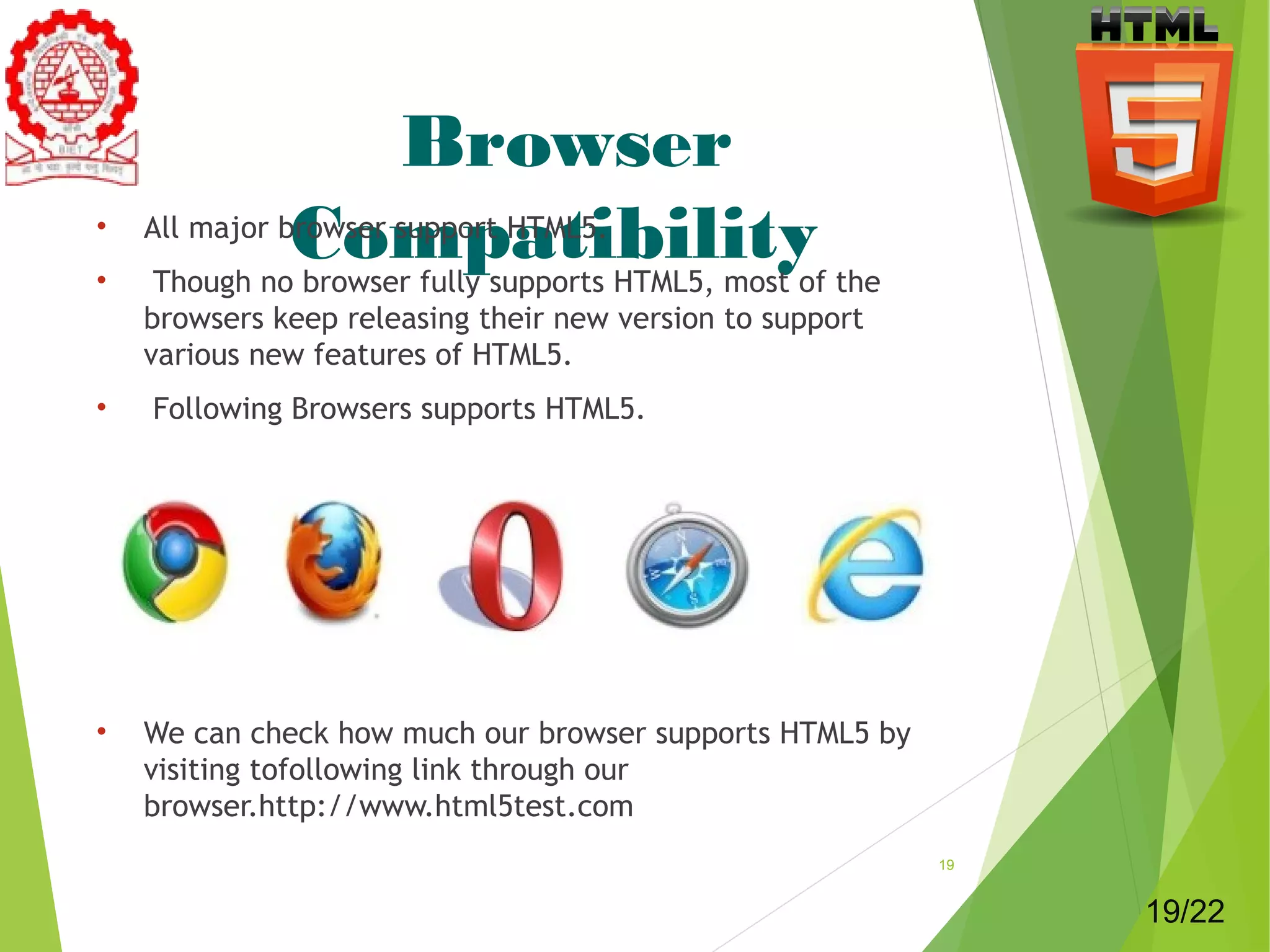 Browser 
• All major bCrowoser msuppoprt HaTMtL5i.bility 
• Though no browser fully supports HTML5, most of the 
browsers keep releasing their new version to support 
various new features of HTML5. 
• Following Browsers supports HTML5. 
• We can check how much our browser supports HTML5 by 
visiting tofollowing link through our 
browser.http://www.html5test.com 
19 
19/22 
 