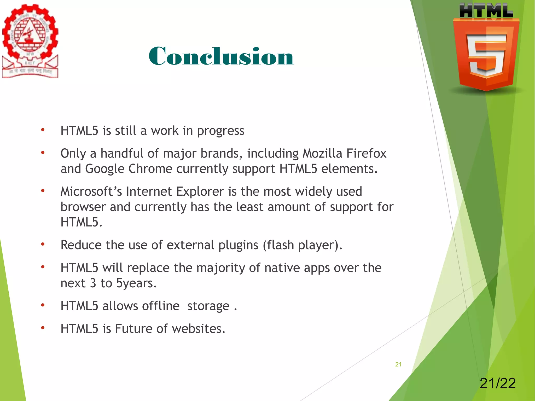 Conclusion 
• HTML5 is still a work in progress 
• Only a handful of major brands, including Mozilla Firefox 
and Google Chrome currently support HTML5 elements. 
• Microsoft’s Internet Explorer is the most widely used 
browser and currently has the least amount of support for 
HTML5. 
• Reduce the use of external plugins (flash player). 
• HTML5 will replace the majority of native apps over the 
next 3 to 5years. 
• HTML5 allows offline storage . 
• HTML5 is Future of websites. 
21 
21/22 
 