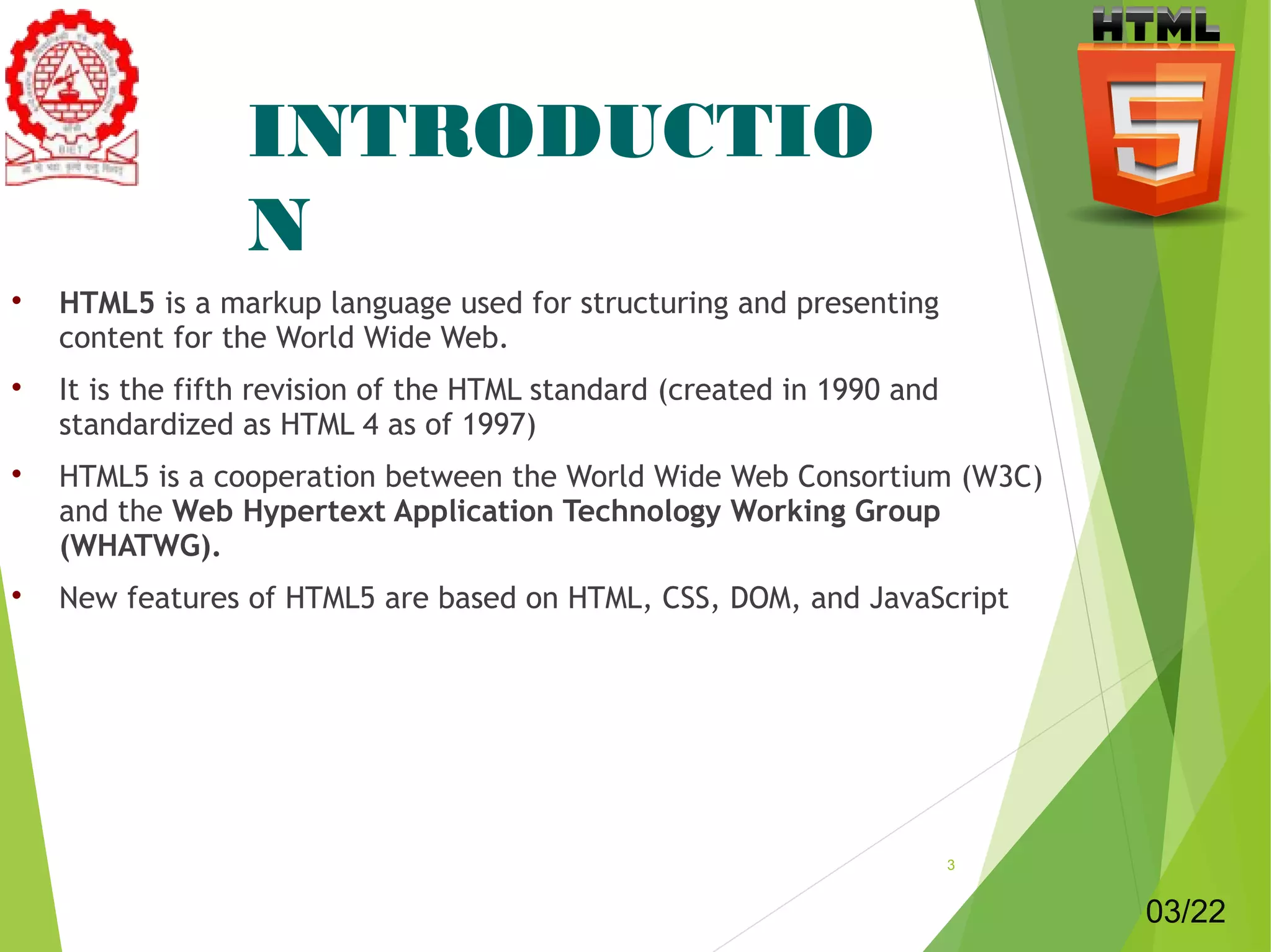 INTRODUCTIO 
N 
 HTML5 is a markup language used for structuring and presenting 
content for the World Wide Web. 
 It is the fifth revision of the HTML standard (created in 1990 and 
standardized as HTML 4 as of 1997) 
 HTML5 is a cooperation between the World Wide Web Consortium (W3C) 
and the Web Hypertext Application Technology Working Group 
(WHATWG). 
 New features of HTML5 are based on HTML, CSS, DOM, and JavaScript 
3 
03/22 
 