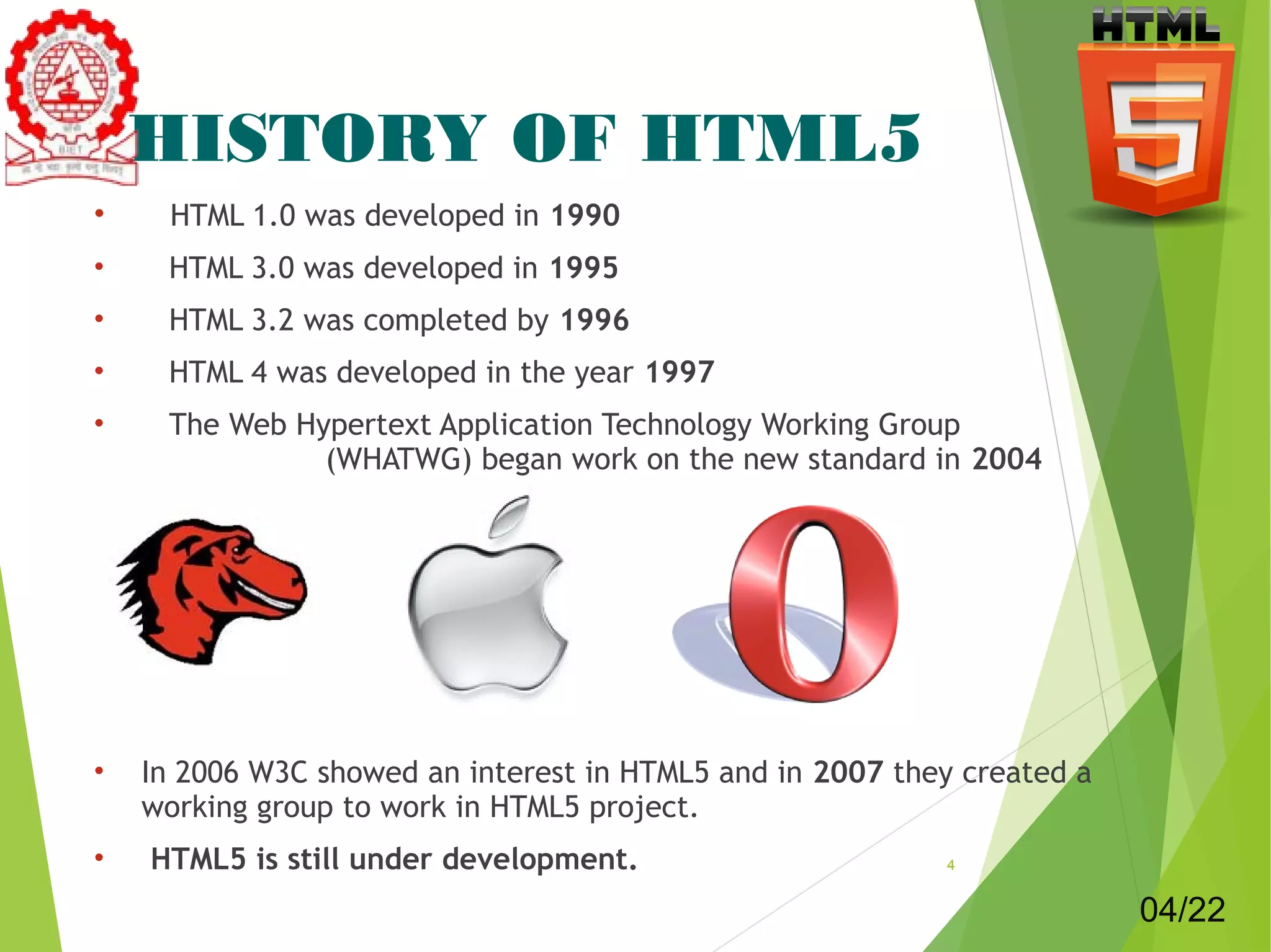 HISTORY OF HTML5 
• HTML 1.0 was developed in 1990 
• HTML 3.0 was developed in 1995 
• HTML 3.2 was completed by 1996 
• HTML 4 was developed in the year 1997 
• The Web Hypertext Application Technology Working Group 
(WHATWG) began work on the new standard in 2004 
• In 2006 W3C showed an interest in HTML5 and in 2007 they created a 
working group to work in HTML5 project. 
• HTML5 is still under development. 4 
04/22 
 