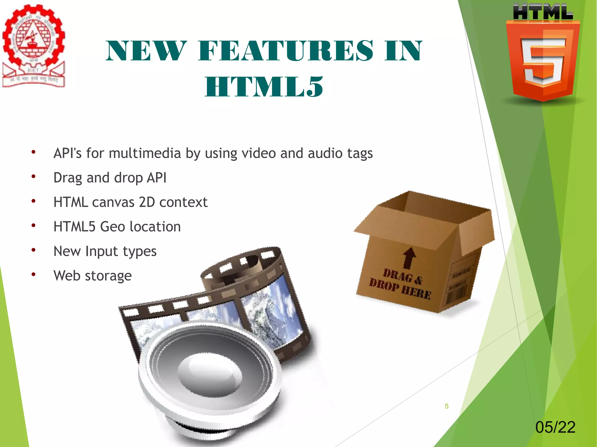 NEW FEATURES IN 
HTML5 
 API's for multimedia by using video and audio tags 
 Drag and drop API 
 HTML canvas 2D context 
 HTML5 Geo location 
 New Input types 
 Web storage 
5 
05/22 
 