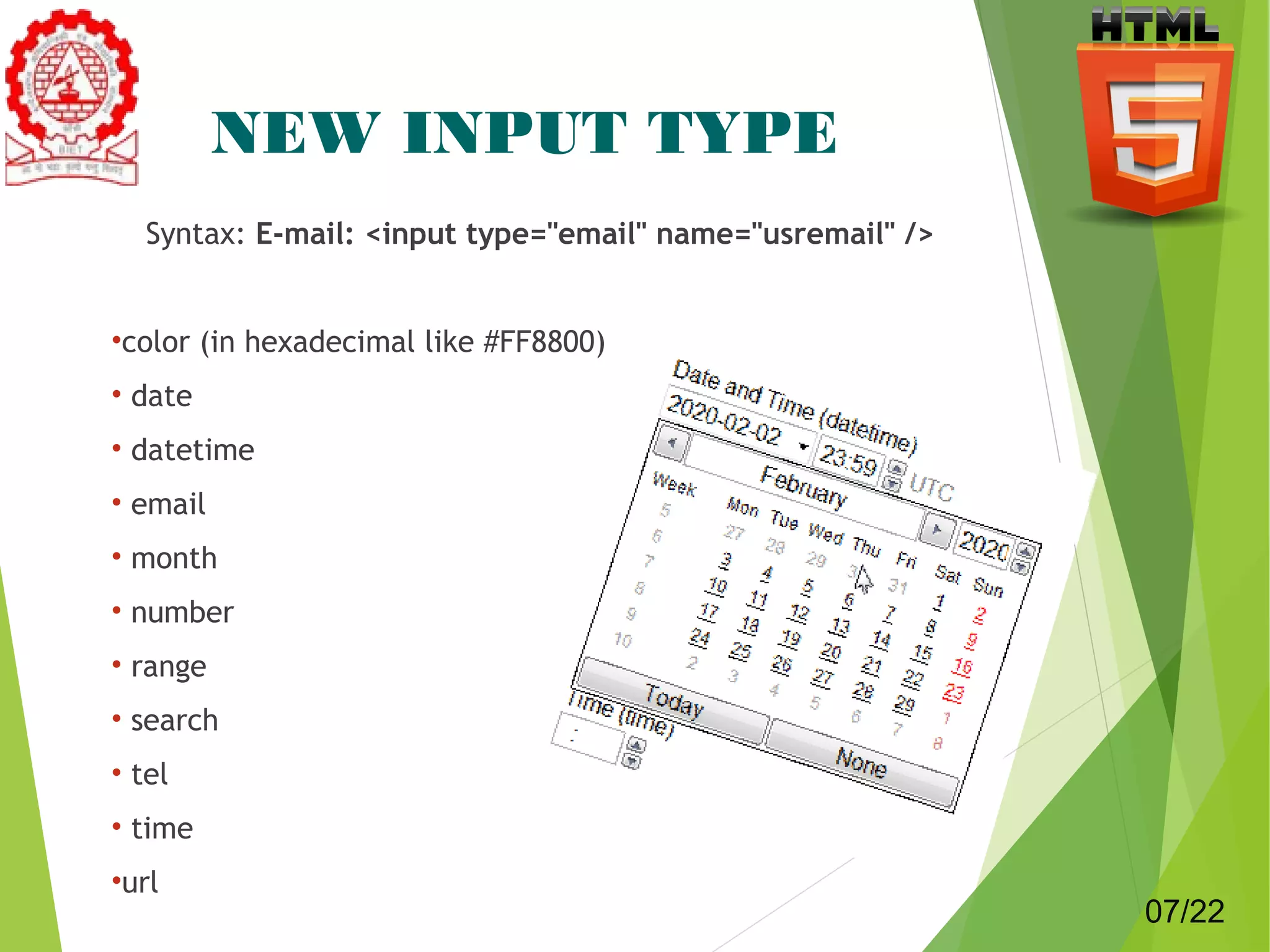 NEW INPUT TYPE 
Syntax: E-mail: <input type="email" name="usremail" /> 
•color (in hexadecimal like #FF8800) 
• date 
• datetime 
• email 
• month 
• number 
• range 
• search 
• tel 
• time 
•url 7 
07/22 
 