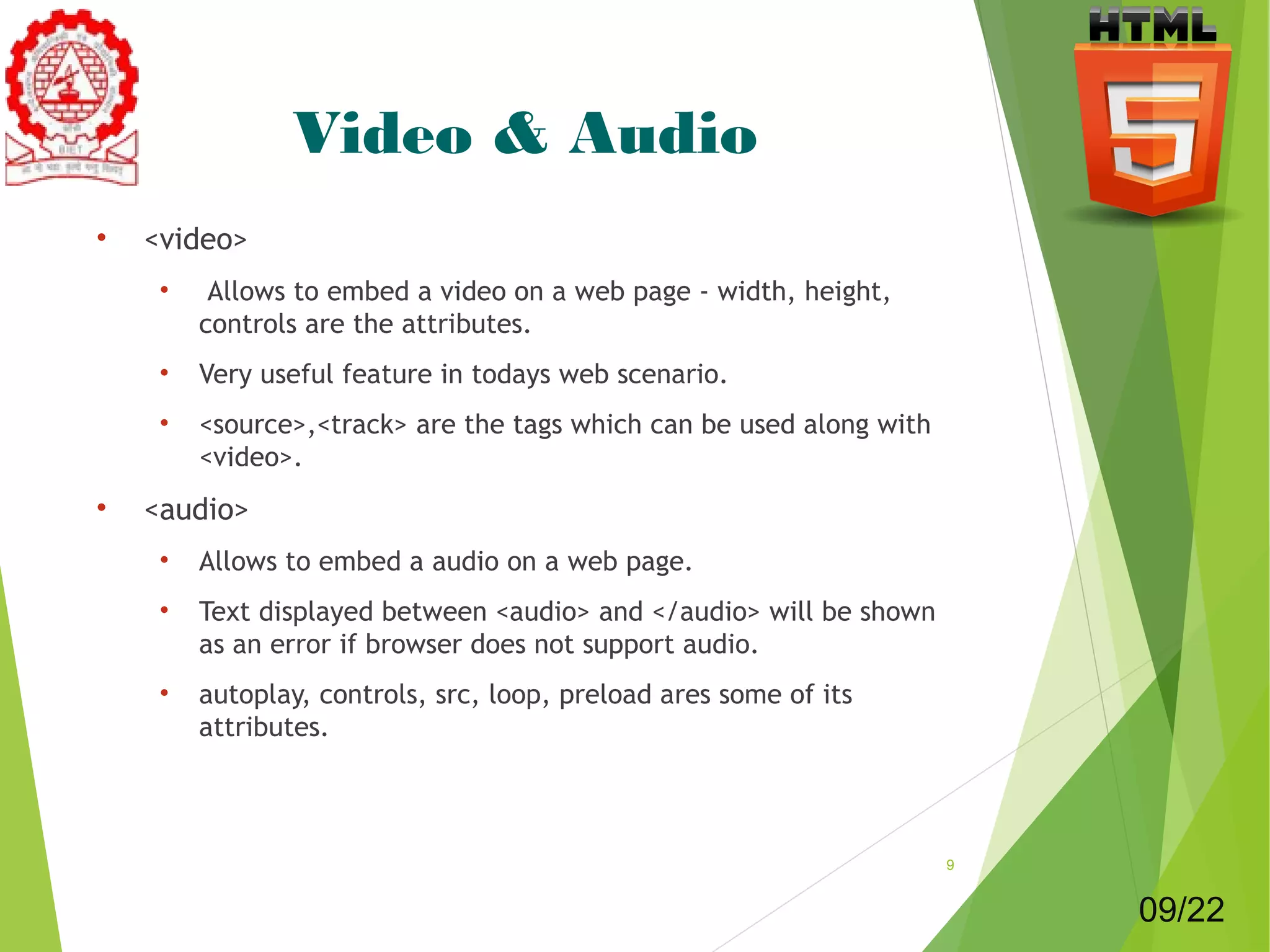 Video & Audio 
• <video> 
• Allows to embed a video on a web page - width, height, 
controls are the attributes. 
• Very useful feature in todays web scenario. 
• <source>,<track> are the tags which can be used along with 
<video>. 
• <audio> 
• Allows to embed a audio on a web page. 
• Text displayed between <audio> and </audio> will be shown 
as an error if browser does not support audio. 
• autoplay, controls, src, loop, preload ares some of its 
attributes. 
9 
09/22 
 