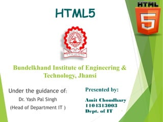 HTML5 
Bundelkhand Institute of Engineering & 
Technology, Jhansi 
Under the guidance of: 
Dr. Yash Pal Singh 
(Head of Department IT ) 
Presented by: 
Amit Choudhary 
1104313003 
Dept. of IT 
1 
 