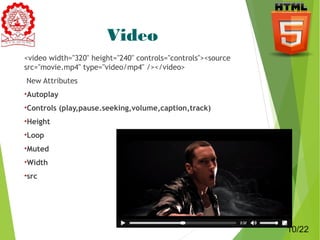 Video 
<video width="320" height="240" controls="controls"><source 
src="movie.mp4" type="video/mp4" /></video> 
New Attributes 
•Autoplay 
•Controls (play,pause.seeking,volume,caption,track) 
•Height 
•Loop 
•Muted 
•Width 
•src 
10 
10/22 
 