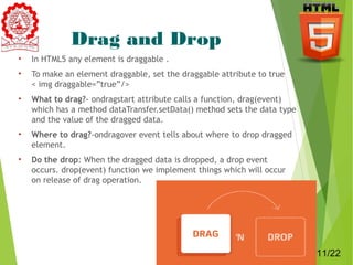 Drag and Drop 
• In HTML5 any element is draggable . 
• To make an element draggable, set the draggable attribute to true 
< img draggable=”true”/> 
• What to drag?- ondragstart attribute calls a function, drag(event) 
which has a method dataTransfer.setData() method sets the data type 
and the value of the dragged data. 
• Where to drag?-ondragover event tells about where to drop dragged 
element. 
• Do the drop: When the dragged data is dropped, a drop event 
occurs. drop(event) function we implement things which will occur 
on release of drag operation. 
11 
11/22 
 