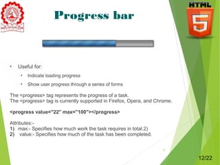 Progress bar 
• Useful for: 
• Indicate loading progress 
• Show user progress through a series of forms 
The <progress> tag represents the progress of a task. 
The <progress> tag is currently supported in Firefox, Opera, and Chrome. 
<progress value="22" max="100"></progress> 
Attributes:- 
1) max:- Specifies how much work the task requires in total.2) 
2) value:- Specifies how much of the task has been completed. 
12 
12/22 
 