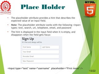 Place Holder 
• The placeholder attribute provides a hint that describes the 
expected value of an input field. 
• Note: The placeholder attribute works with the following <input> 
types: text, search, url, telephone, email, and password 
• The hint is displayed in the input field when it is empty, and 
disappears when the field gets focus: 
<input type=“text" name=“username" placeholder=“First name" /> 13 
13/22 
 