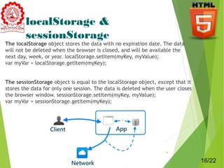 localStorage & 
sessionStorage 
The localStorage object stores the data with no expiration date. The data 
will not be deleted when the browser is closed, and will be available the 
next day, week, or year. localStorage.setItem(myKey, myValue); 
var myVar = localStorage.getItem(myKey); 
The sessionStorage object is equal to the localStorage object, except that it 
stores the data for only one session. The data is deleted when the user closes 
the browser window. sessionStorage.setItem(myKey, myValue); 
var myVar = sessionStorage.getItem(myKey); 
16 
16/22 
 