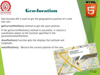 Geo-location 
Geo-location API is used to get the geographical position of a web 
site user. 
getCurrentPosition() method to get the users position. 
If the getCurrentPosition() method is successful, it returns a 
coordinates object to the function specified in the 
parameter(showPosition) 
showPosition() function gets the displays the Latitude and 
Longitude. 
watchPosition() - Returns the current position of the user. 
17 
17/22 
 