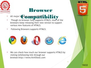Browser 
• All major bCrowoser msuppoprt HaTMtL5i.bility 
• Though no browser fully supports HTML5, most of the 
browsers keep releasing their new version to support 
various new features of HTML5. 
• Following Browsers supports HTML5. 
• We can check how much our browser supports HTML5 by 
visiting tofollowing link through our 
browser.http://www.html5test.com 
19 
19/22 
 