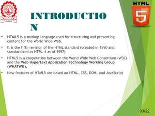 INTRODUCTIO 
N 
 HTML5 is a markup language used for structuring and presenting 
content for the World Wide Web. 
 It is the fifth revision of the HTML standard (created in 1990 and 
standardized as HTML 4 as of 1997) 
 HTML5 is a cooperation between the World Wide Web Consortium (W3C) 
and the Web Hypertext Application Technology Working Group 
(WHATWG). 
 New features of HTML5 are based on HTML, CSS, DOM, and JavaScript 
3 
03/22 
 