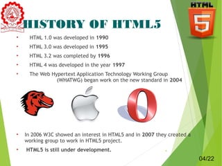HISTORY OF HTML5 
• HTML 1.0 was developed in 1990 
• HTML 3.0 was developed in 1995 
• HTML 3.2 was completed by 1996 
• HTML 4 was developed in the year 1997 
• The Web Hypertext Application Technology Working Group 
(WHATWG) began work on the new standard in 2004 
• In 2006 W3C showed an interest in HTML5 and in 2007 they created a 
working group to work in HTML5 project. 
• HTML5 is still under development. 4 
04/22 
 