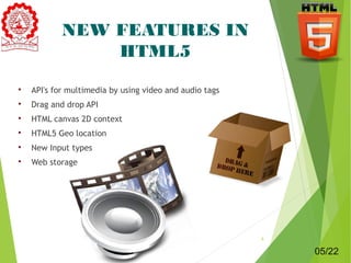 NEW FEATURES IN 
HTML5 
 API's for multimedia by using video and audio tags 
 Drag and drop API 
 HTML canvas 2D context 
 HTML5 Geo location 
 New Input types 
 Web storage 
5 
05/22 
 