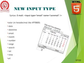 NEW INPUT TYPE 
Syntax: E-mail: <input type="email" name="usremail" /> 
•color (in hexadecimal like #FF8800) 
• date 
• datetime 
• email 
• month 
• number 
• range 
• search 
• tel 
• time 
•url 7 
07/22 
 