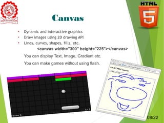 Canvas 
• Dynamic and interactive graphics 
• Draw images using 2D drawing API 
• Lines, curves, shapes, fills, etc. 
<canvas width="300" height="225"></canvas> 
 You can display Text, Image, Gradient etc. 
 You can make games without using flash. 
8 
08/22 
 