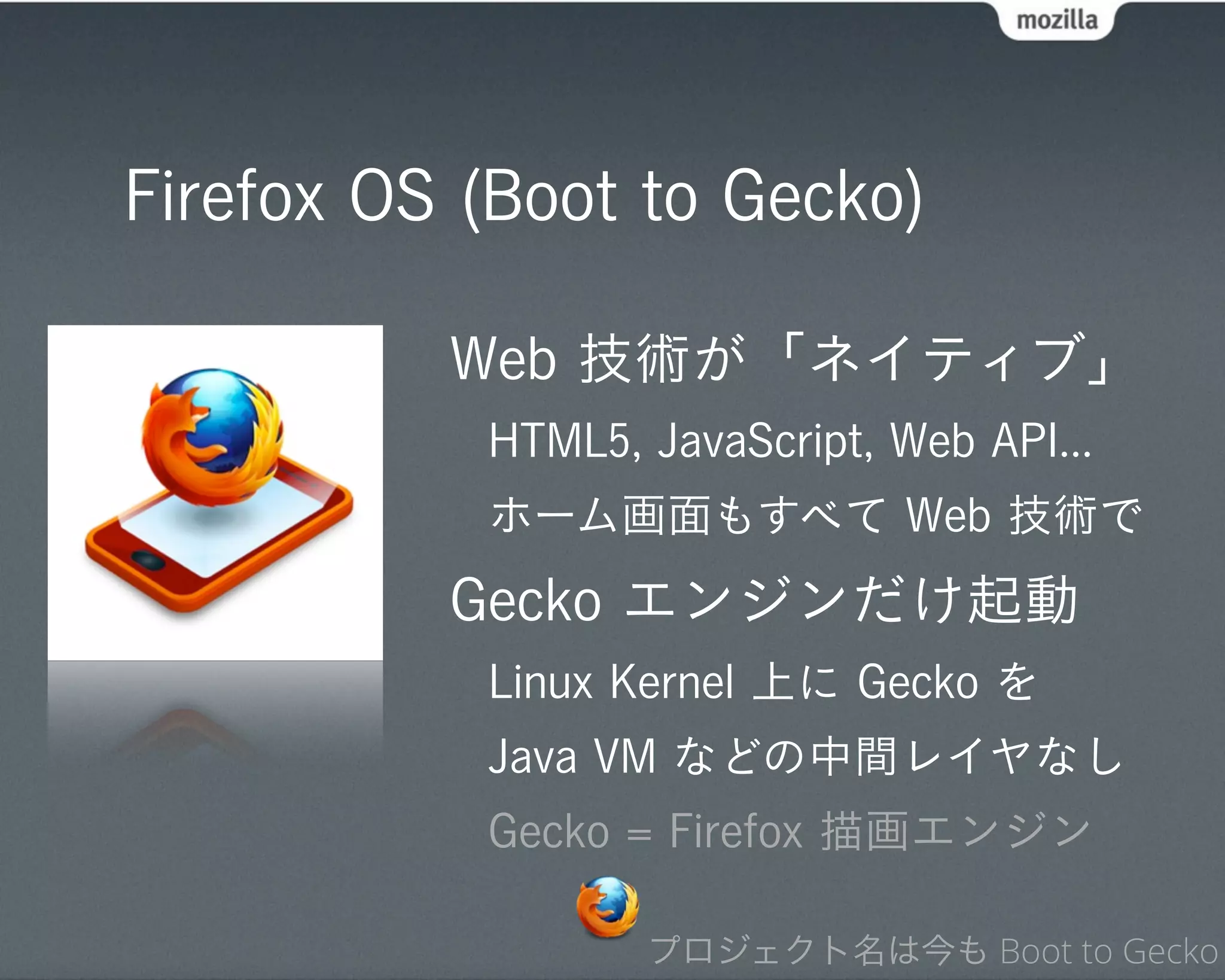 Firefox OS (Boot to Gecko)

          Web 技術が「ネイティブ」
           HTML5, JavaScript, Web API...
           ホーム画面もすべて Web 技術で
          Gecko エンジンだけ起動
           Linux Kernel 上に Gecko を
           Java VM などの中間レイヤなし
           Gecko = Firefox 描画エンジン

                  プロジェクト名は今も Boot to Gecko
 