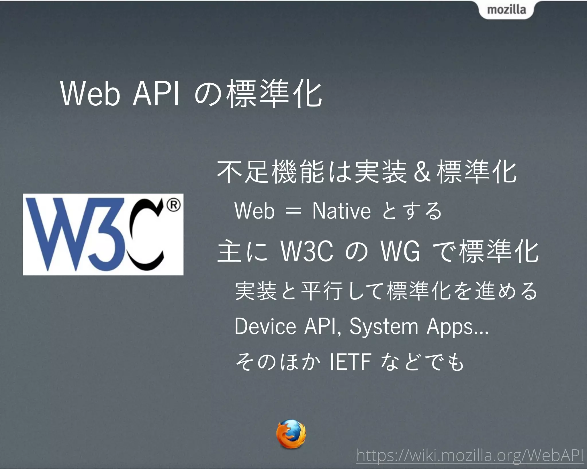 Web API の標準化

       不足機能は実装＆標準化
       Web ＝ Native とする
       主に W3C の WG で標準化
       実装と平行して標準化を進める
       Device API, System Apps...
       そのほか IETF などでも



                   https://wiki.mozilla.org/WebAPI
 