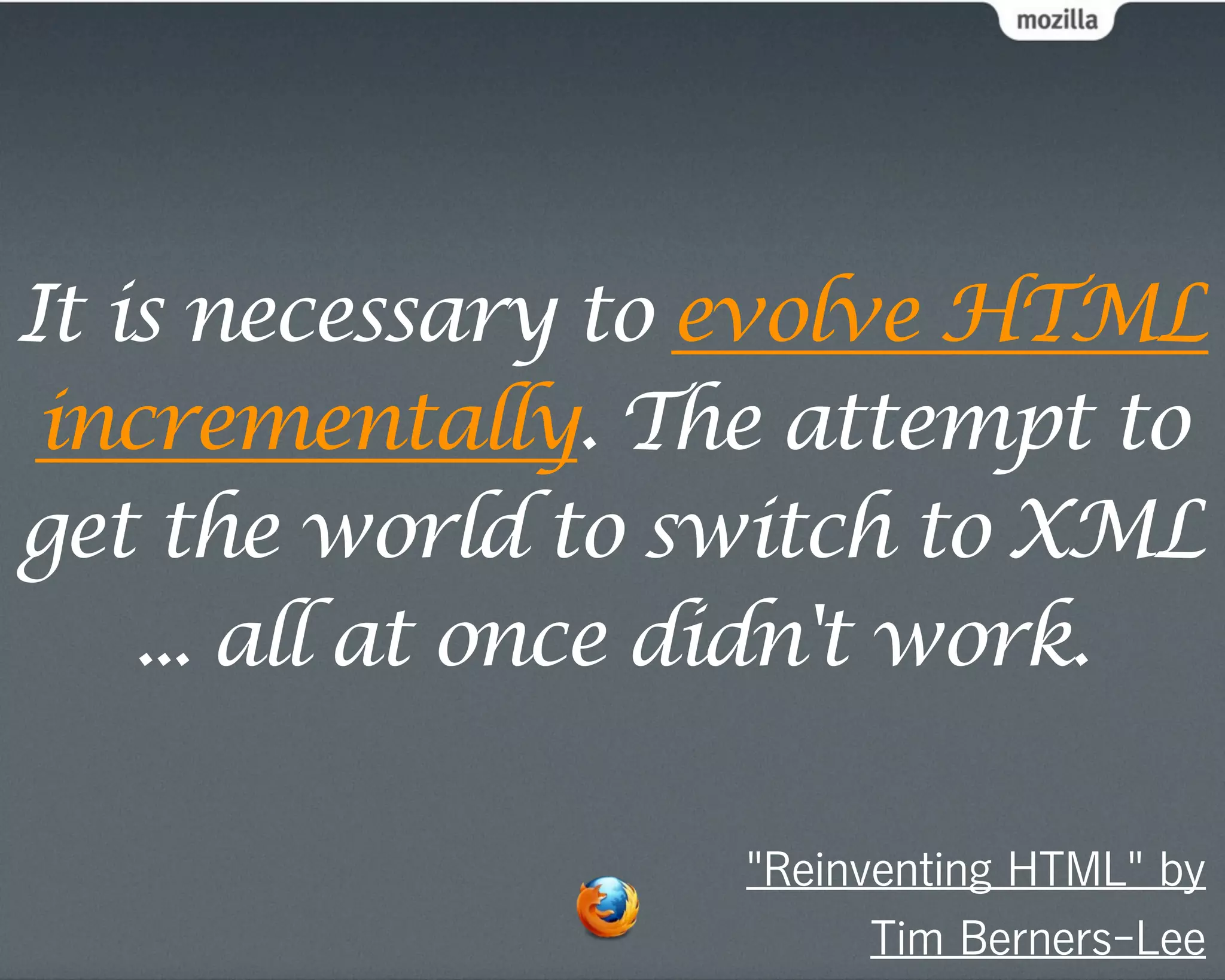 It is necessary to evolve HTML
 incrementally. The attempt to
get the world to switch to XML
    ... all at once didn't work.

                   "Reinventing HTML" by
                         Tim Berners-Lee
 