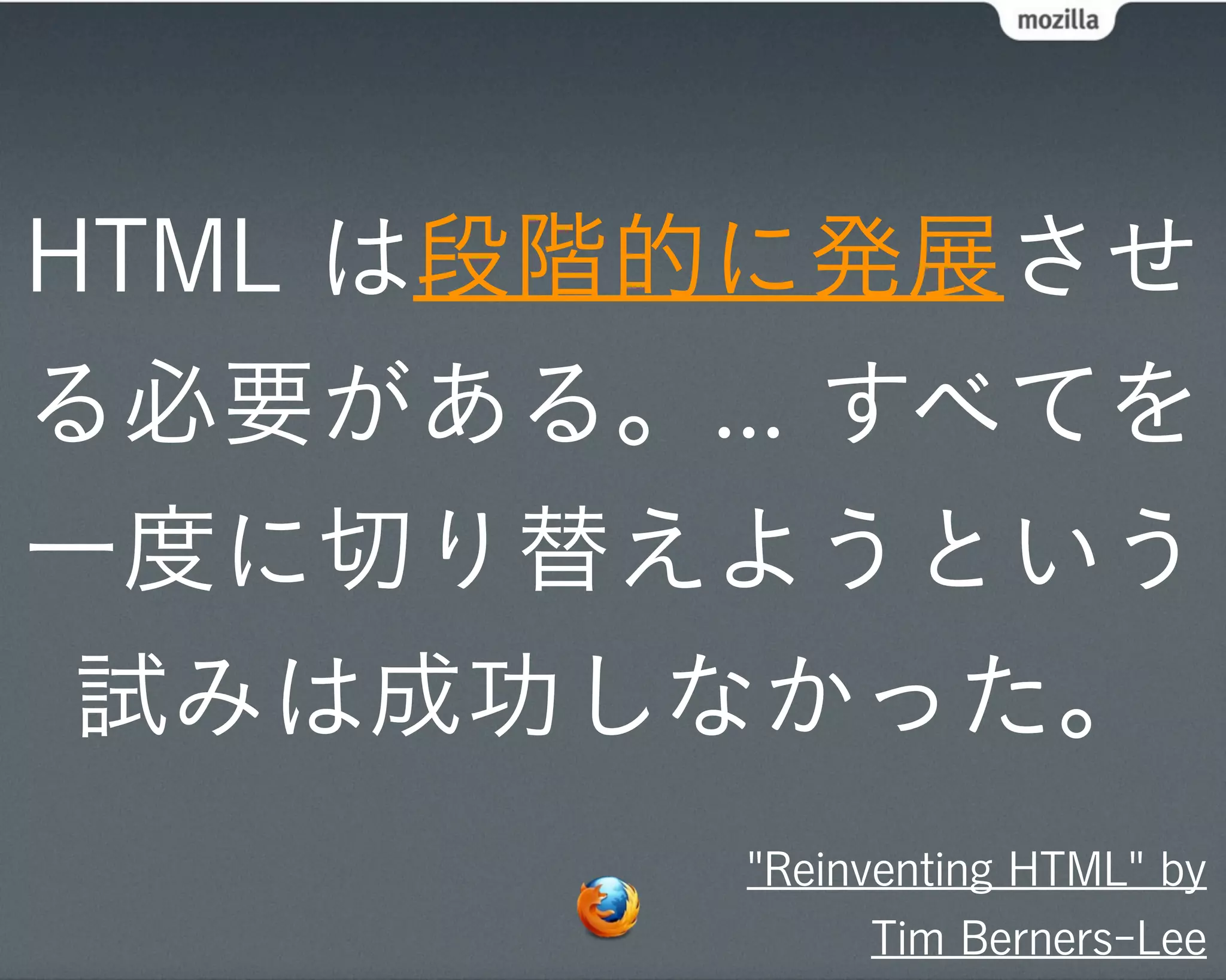 HTML は段階的に発展させ
る必要がある。... すべてを
一度に切り替えようという
 試みは成功しなかった。
         "Reinventing HTML" by
               Tim Berners-Lee
 