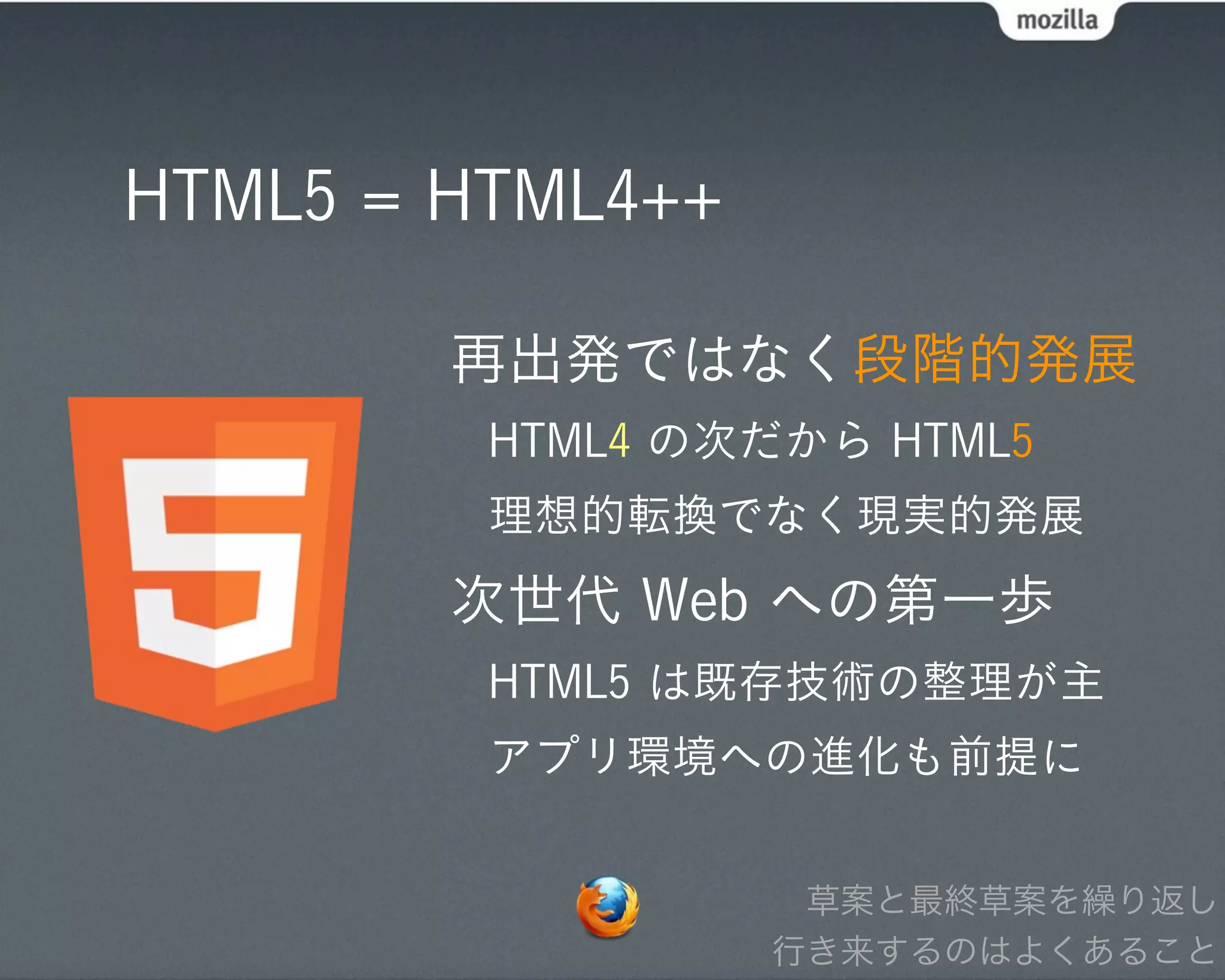 HTML5 = HTML4++

        再出発ではなく段階的発展
         HTML4 の次だから HTML5
         理想的転換でなく現実的発展
        次世代 Web への第一歩
         HTML5 は既存技術の整理が主
         アプリ環境への進化も前提に


                   草案と最終草案を繰り返し
                  行き来するのはよくあること
 