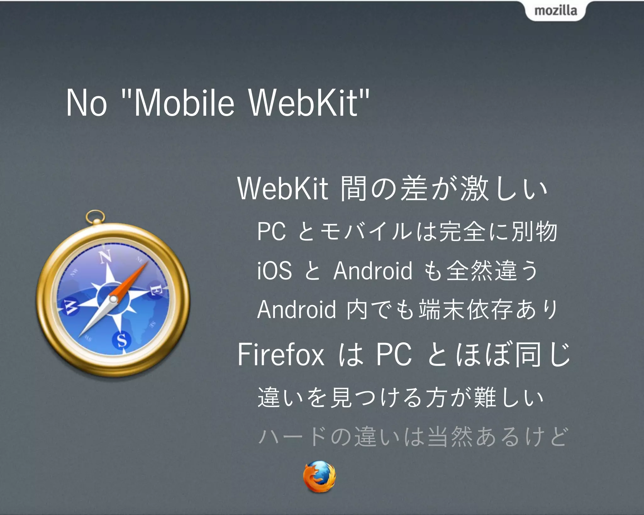 No "Mobile WebKit"

          WebKit 間の差が激しい
           PC とモバイルは完全に別物
           iOS と Android も全然違う
           Android 内でも端末依存あり
          Firefox は PC とほぼ同じ
           違いを見つける方が難しい
           ハードの違いは当然あるけど
 