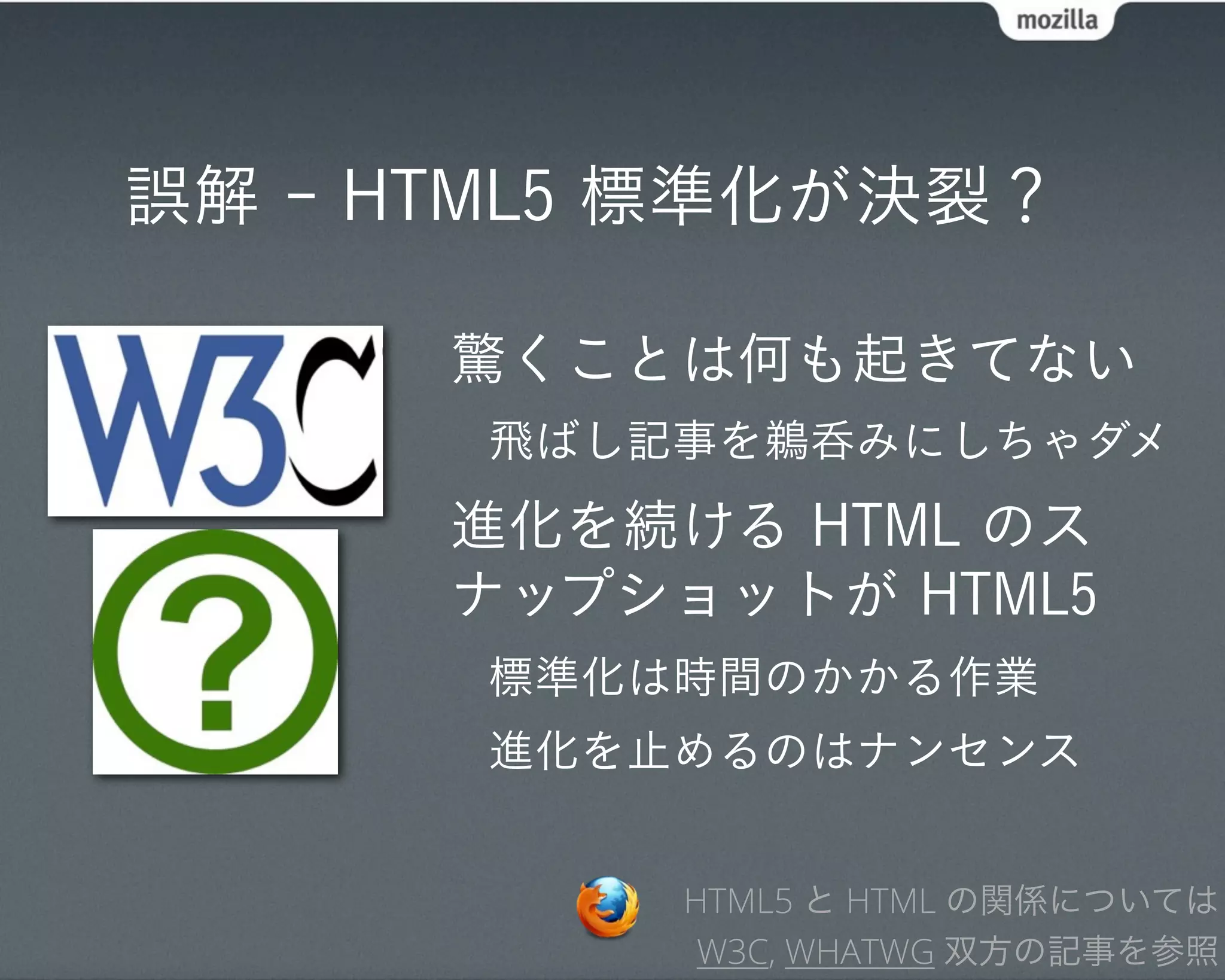 誤解 - HTML5 標準化が決裂？

      驚くことは何も起きてない
       飛ばし記事を鵜呑みにしちゃダメ
      進化を続ける HTML のス
      ナップショットが HTML5
       標準化は時間のかかる作業
       進化を止めるのはナンセンス


           HTML5 と HTML の関係については
            W3C, WHATWG 双方の記事を参照
 
