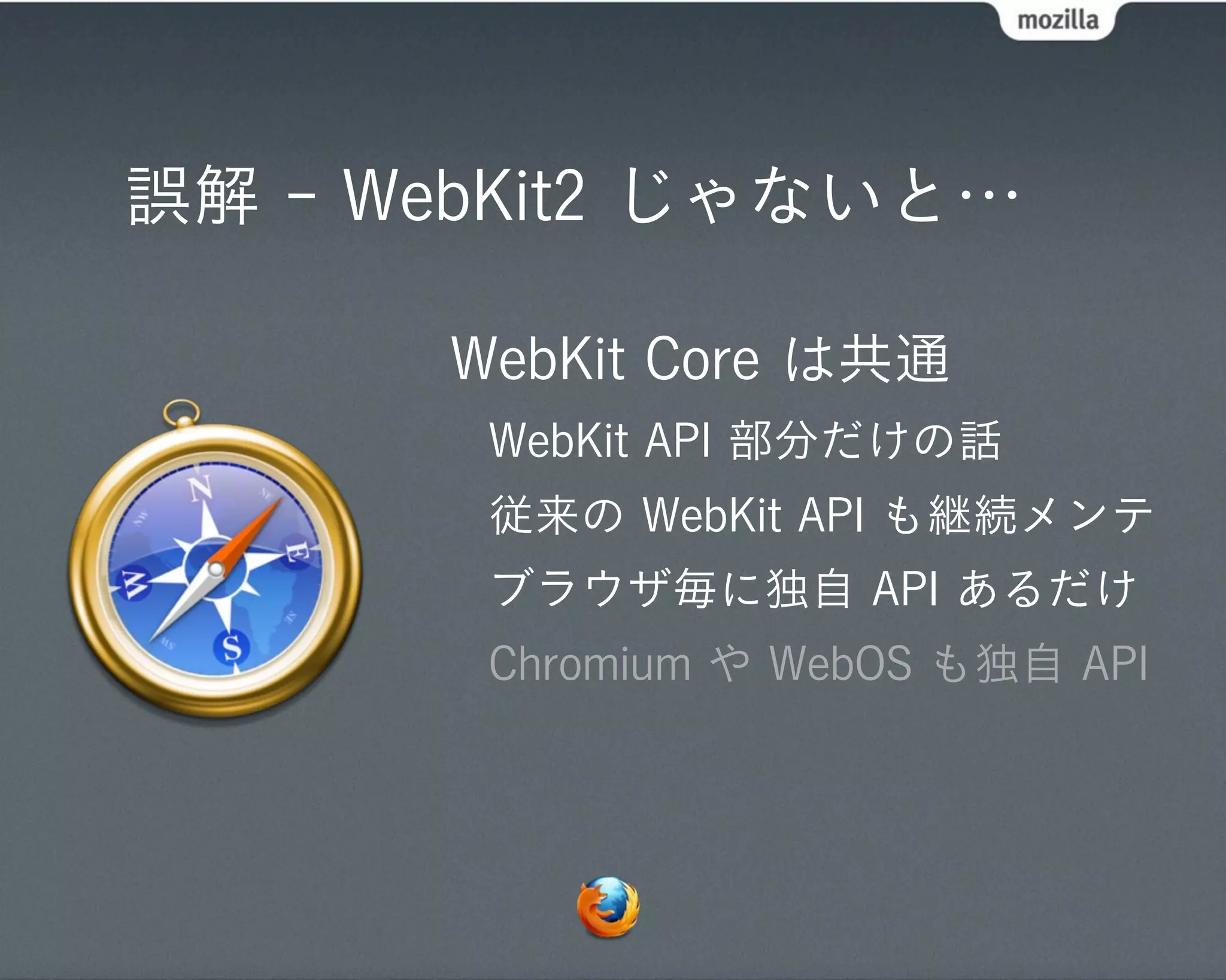 誤解 - WebKit2 じゃないと…

      WebKit Core は共通
       WebKit API 部分だけの話
       従来の WebKit API も継続メンテ
       ブラウザ毎に独自 API あるだけ
       Chromium や WebOS も独自 API
 