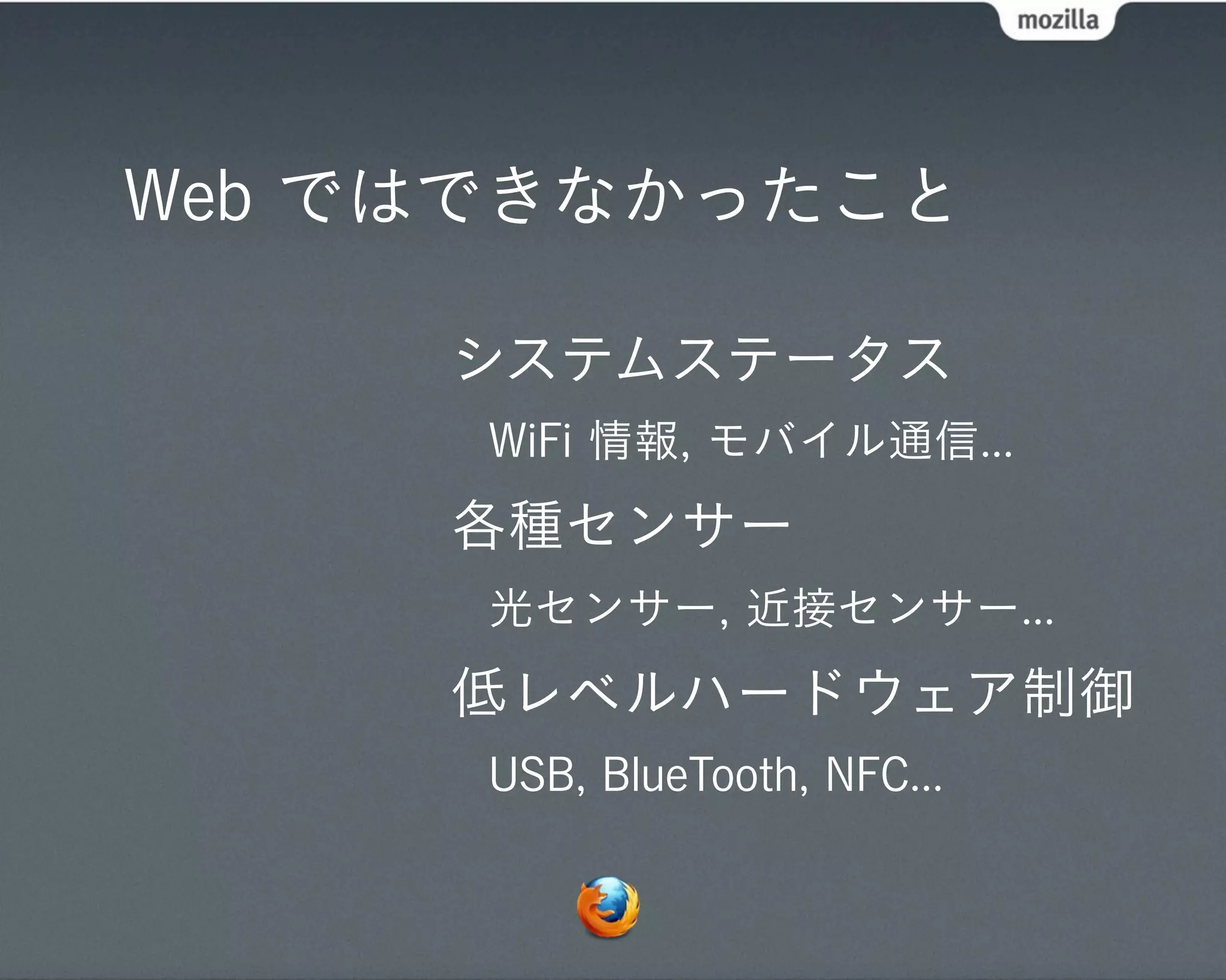 Web ではできなかったこと

     システムステータス
      WiFi 情報, モバイル通信...
     各種センサー
      光センサー, 近接センサー...
     低レベルハードウェア制御
      USB, BlueTooth, NFC...
 
