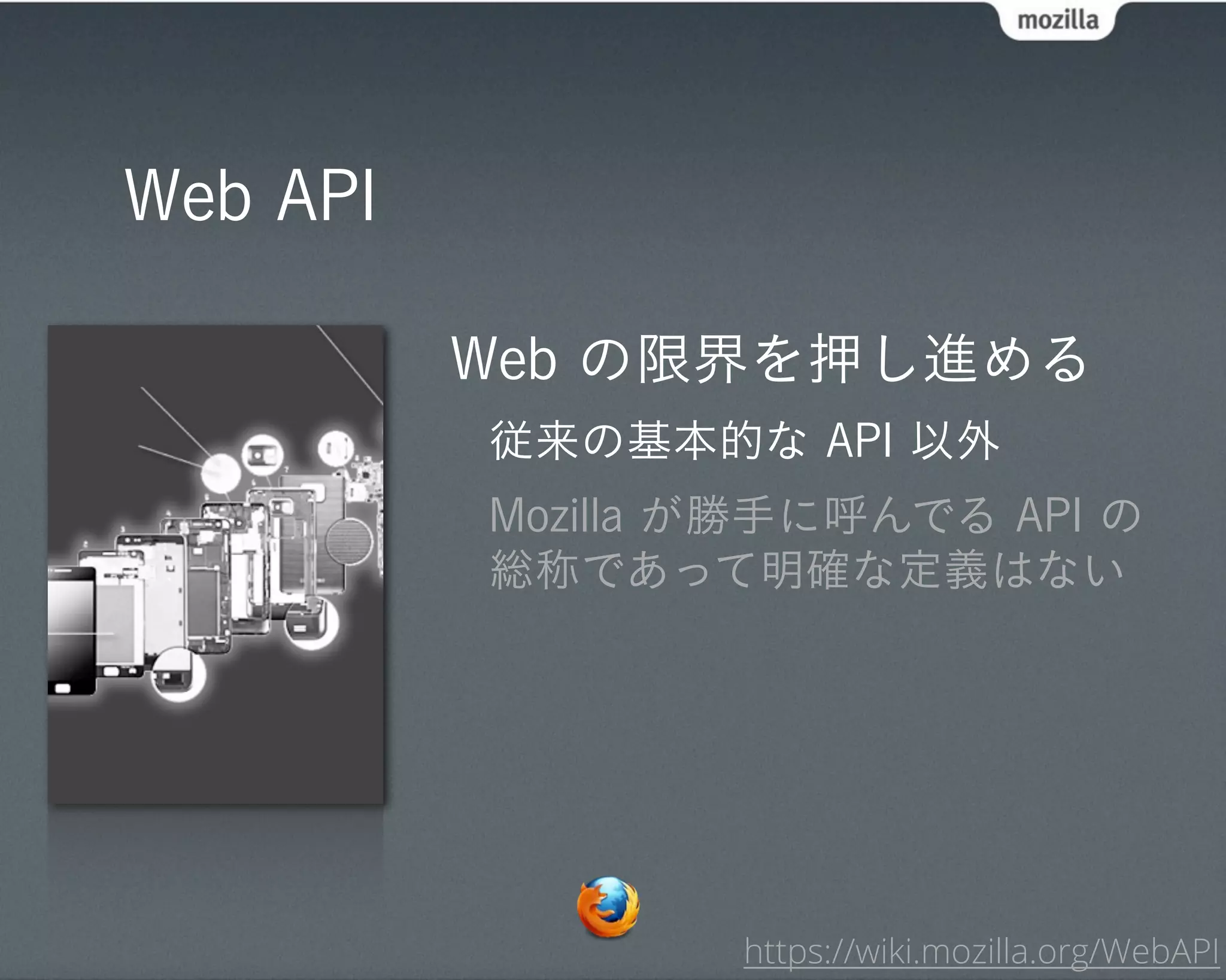 Web API

          Web の限界を押し進める
          従来の基本的な API 以外
          Mozilla が勝手に呼んでる API の
          総称であって明確な定義はない




                  https://wiki.mozilla.org/WebAPI
 