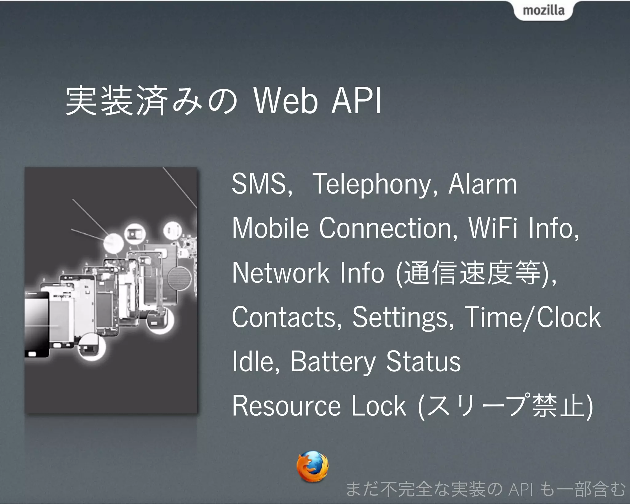 実装済みの Web API

      SMS, Telephony, Alarm
      Mobile Connection, WiFi Info,
      Network Info (通信速度等),
      Contacts, Settings, Time/Clock
      Idle, Battery Status
      Resource Lock (スリープ禁止)

               まだ不完全な実装の API も一部含む
 