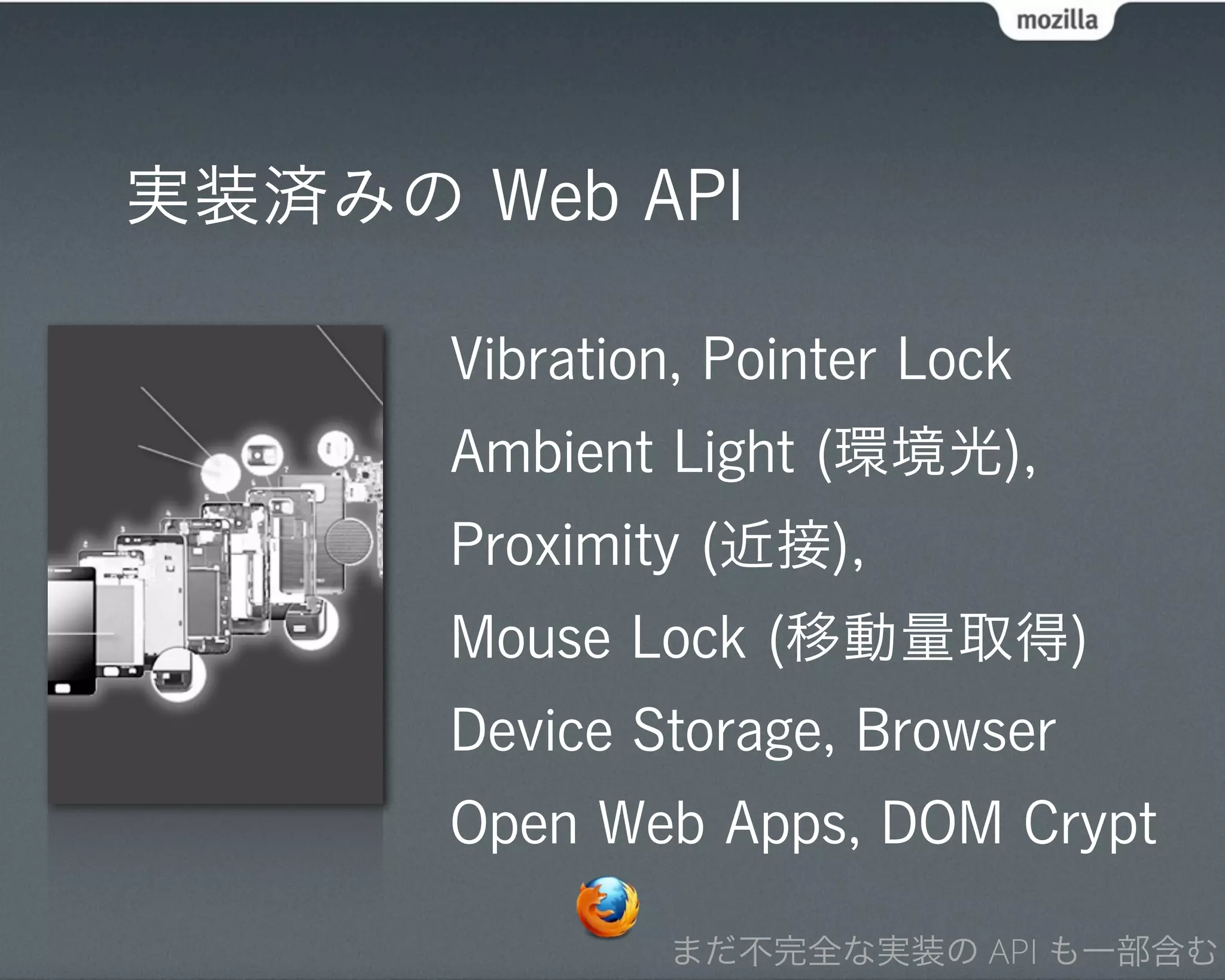 実装済みの Web API

      Vibration, Pointer Lock
      Ambient Light (環境光),
      Proximity (近接),
      Mouse Lock (移動量取得)
      Device Storage, Browser
      Open Web Apps, DOM Crypt

              まだ不完全な実装の API も一部含む
 