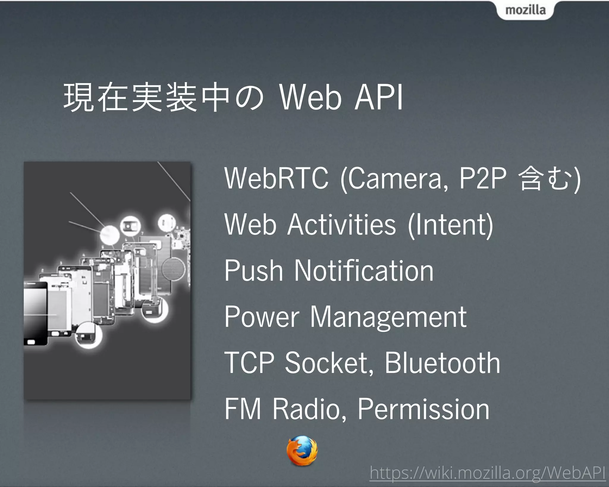現在実装中の Web API

      WebRTC (Camera, P2P 含む)
      Web Activities (Intent)
      Push Notiﬁcation
      Power Management
      TCP Socket, Bluetooth
      FM Radio, Permission

                  https://wiki.mozilla.org/WebAPI
 