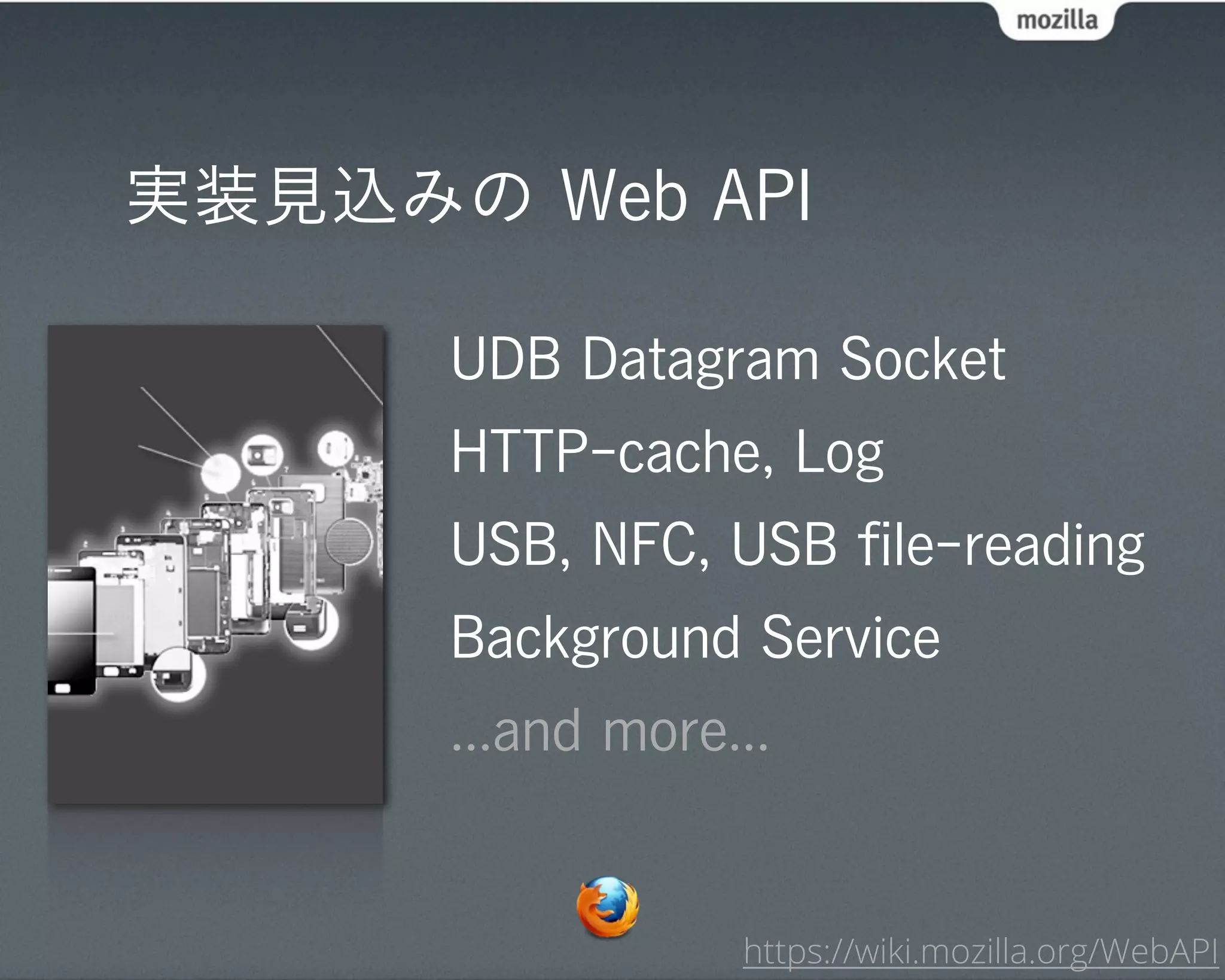 実装見込みの Web API

      UDB Datagram Socket
      HTTP-cache, Log
      USB, NFC, USB ﬁle-reading
      Background Service
      ...and more...


                  https://wiki.mozilla.org/WebAPI
 
