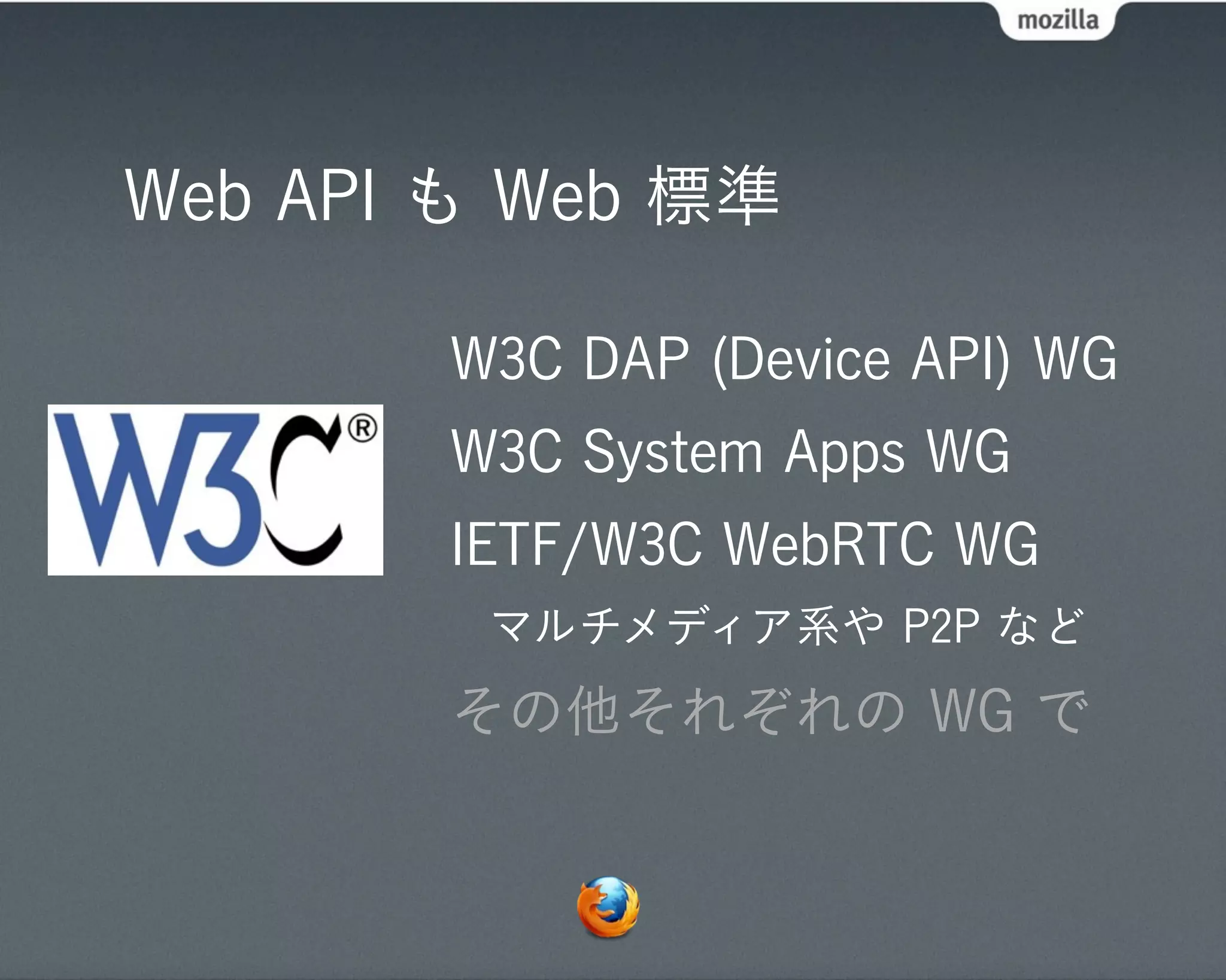 Web API も Web 標準

       W3C DAP (Device API) WG
       W3C System Apps WG
       IETF/W3C WebRTC WG
        マルチメディア系や P2P など
       その他それぞれの WG で
 
