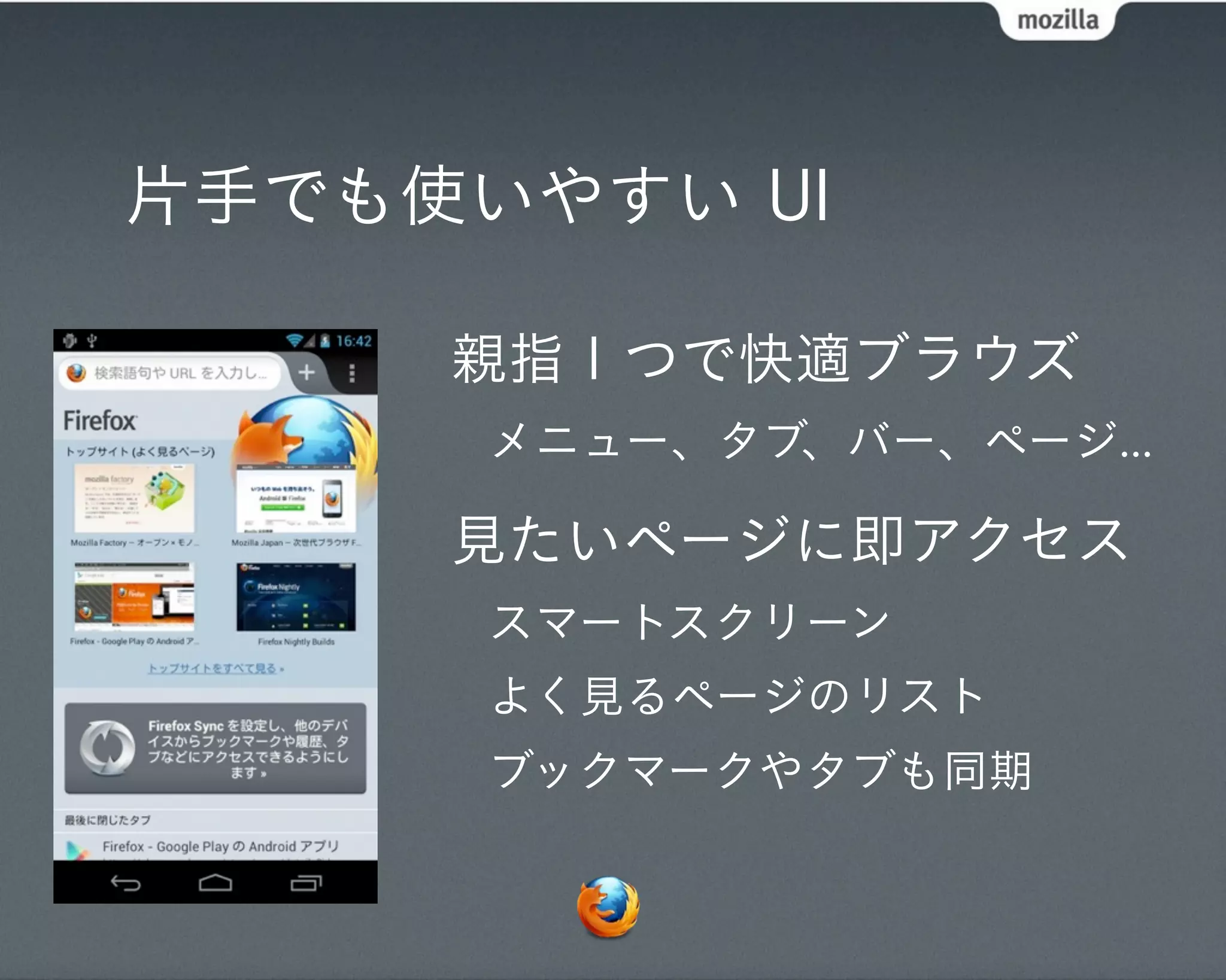 片手でも使いやすい UI

     親指１つで快適ブラウズ
      メニュー、タブ、バー、ページ...

     見たいページに即アクセス
      スマートスクリーン
      よく見るページのリスト
      ブックマークやタブも同期
 